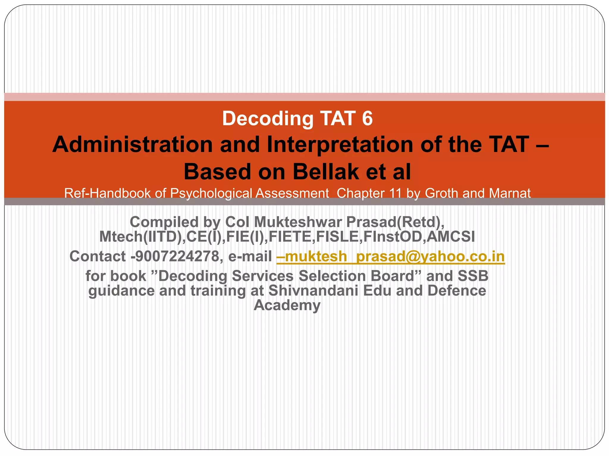 Compiled by Col Mukteshwar Prasad(Retd),
Mtech(IITD),CE(I),FIE(I),FIETE,FISLE,FInstOD,AMCSI
Contact -9007224278, e-mail –muktesh_prasad@yahoo.co.in
for book ”Decoding Services Selection Board” and SSB
guidance and training at Shivnandani Edu and Defence
Academy
Decoding TAT 6
Administration and Interpretation of the TAT –
Based on Bellak et al
Ref-Handbook of Psychological Assessment Chapter 11 by Groth and Marnat
 