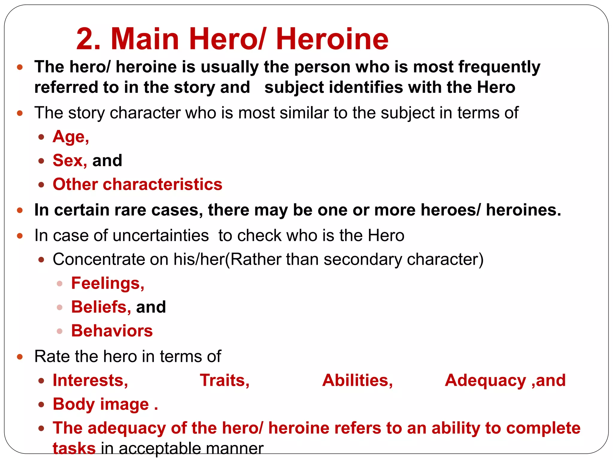 2. Main Hero/ Heroine
 The hero/ heroine is usually the person who is most frequently
referred to in the story and subject identifies with the Hero
 The story character who is most similar to the subject in terms of
 Age,
 Sex, and
 Other characteristics
 In certain rare cases, there may be one or more heroes/ heroines.
 In case of uncertainties to check who is the Hero
 Concentrate on his/her(Rather than secondary character)
 Feelings,
 Beliefs, and
 Behaviors
 Rate the hero in terms of
 Interests, Traits, Abilities, Adequacy ,and
 Body image .
 The adequacy of the hero/ heroine refers to an ability to complete
tasks in acceptable manner
 