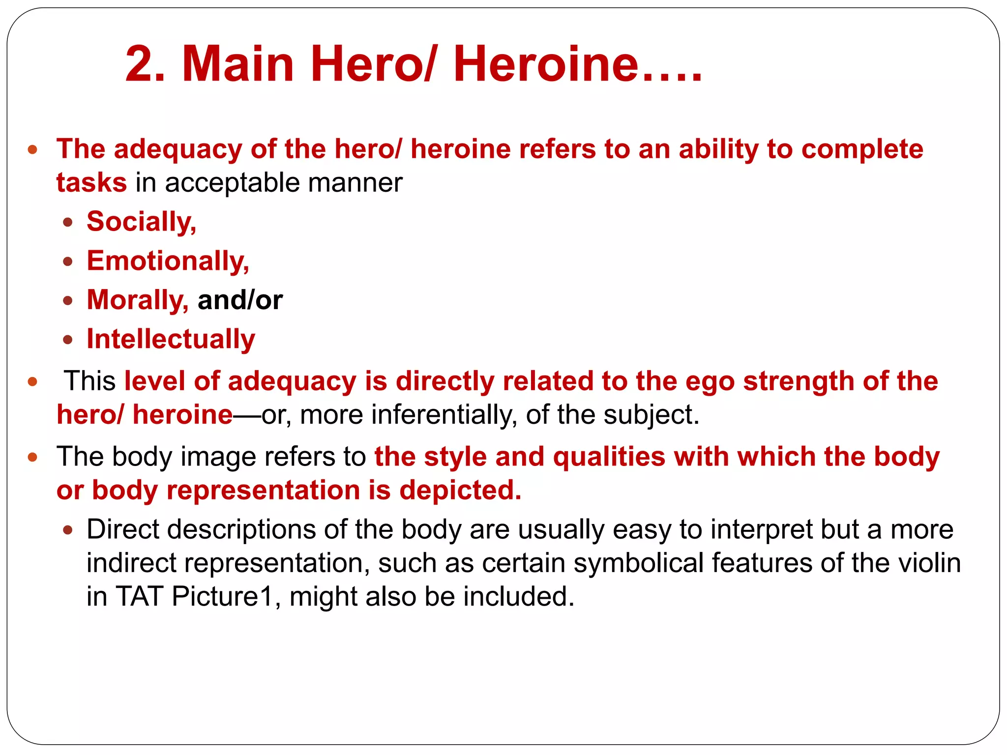 2. Main Hero/ Heroine….
 The adequacy of the hero/ heroine refers to an ability to complete
tasks in acceptable manner
 Socially,
 Emotionally,
 Morally, and/or
 Intellectually
 This level of adequacy is directly related to the ego strength of the
hero/ heroine—or, more inferentially, of the subject.
 The body image refers to the style and qualities with which the body
or body representation is depicted.
 Direct descriptions of the body are usually easy to interpret but a more
indirect representation, such as certain symbolical features of the violin
in TAT Picture1, might also be included.
 