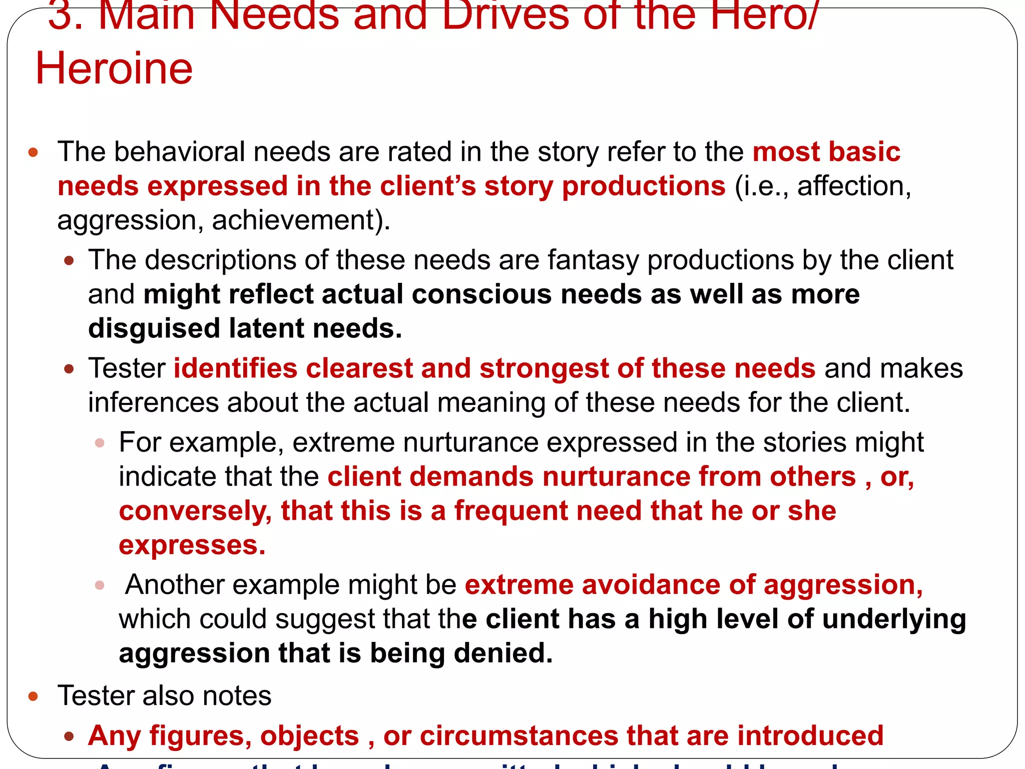 3. Main Needs and Drives of the Hero/
Heroine
 The behavioral needs are rated in the story refer to the most basic
needs expressed in the client’s story productions (i.e., affection,
aggression, achievement).
 The descriptions of these needs are fantasy productions by the client
and might reflect actual conscious needs as well as more
disguised latent needs.
 Tester identifies clearest and strongest of these needs and makes
inferences about the actual meaning of these needs for the client.
 For example, extreme nurturance expressed in the stories might
indicate that the client demands nurturance from others , or,
conversely, that this is a frequent need that he or she
expresses.
 Another example might be extreme avoidance of aggression,
which could suggest that the client has a high level of underlying
aggression that is being denied.
 Tester also notes
 Any figures, objects , or circumstances that are introduced
 