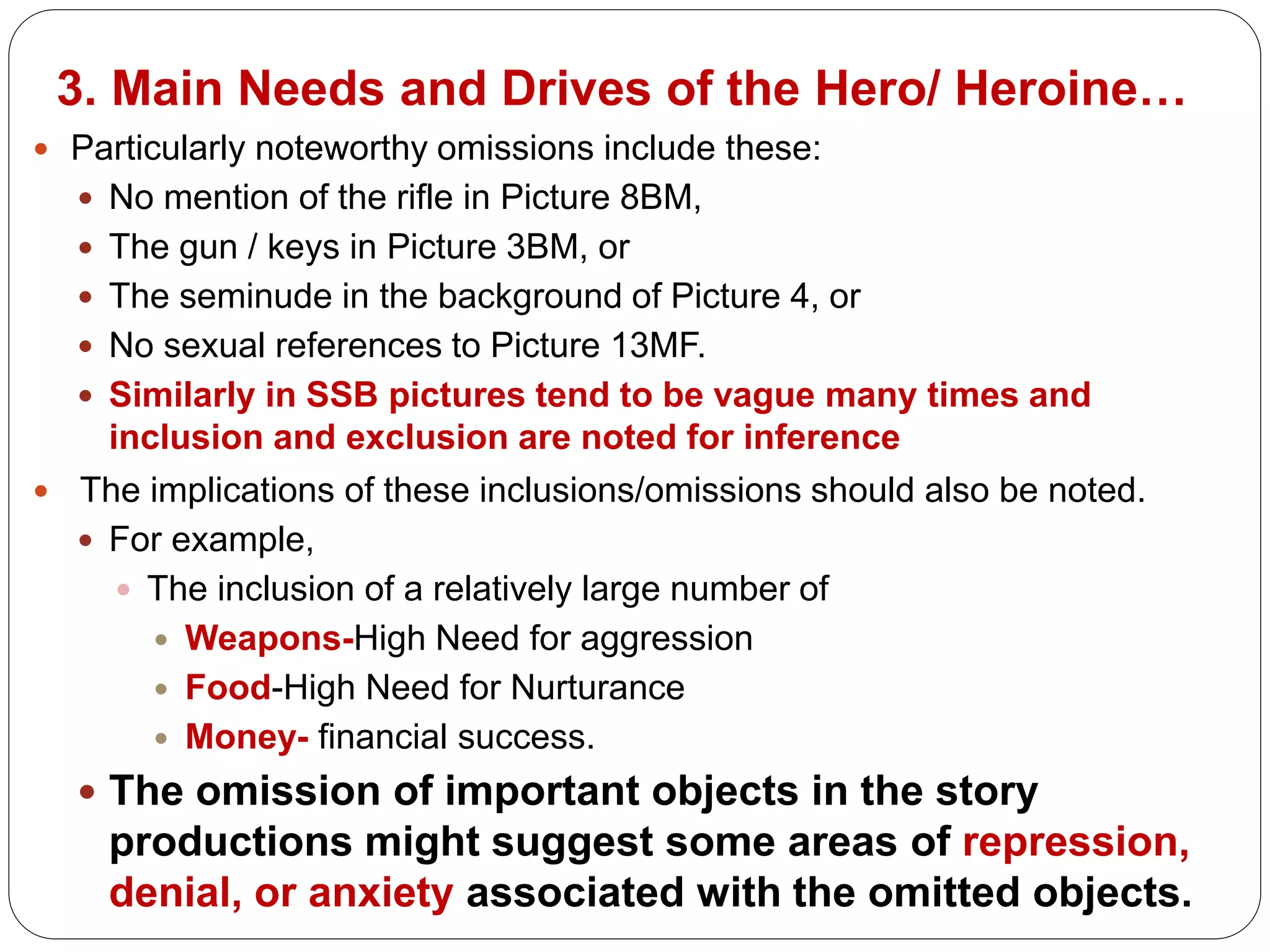 3. Main Needs and Drives of the Hero/ Heroine…
 Particularly noteworthy omissions include these:
 No mention of the rifle in Picture 8BM,
 The gun / keys in Picture 3BM, or
 The seminude in the background of Picture 4, or
 No sexual references to Picture 13MF.
 Similarly in SSB pictures tend to be vague many times and
inclusion and exclusion are noted for inference
 The implications of these inclusions/omissions should also be noted.
 For example,
 The inclusion of a relatively large number of
 Weapons-High Need for aggression
 Food-High Need for Nurturance
 Money- financial success.
 The omission of important objects in the story
productions might suggest some areas of repression,
denial, or anxiety associated with the omitted objects.
 