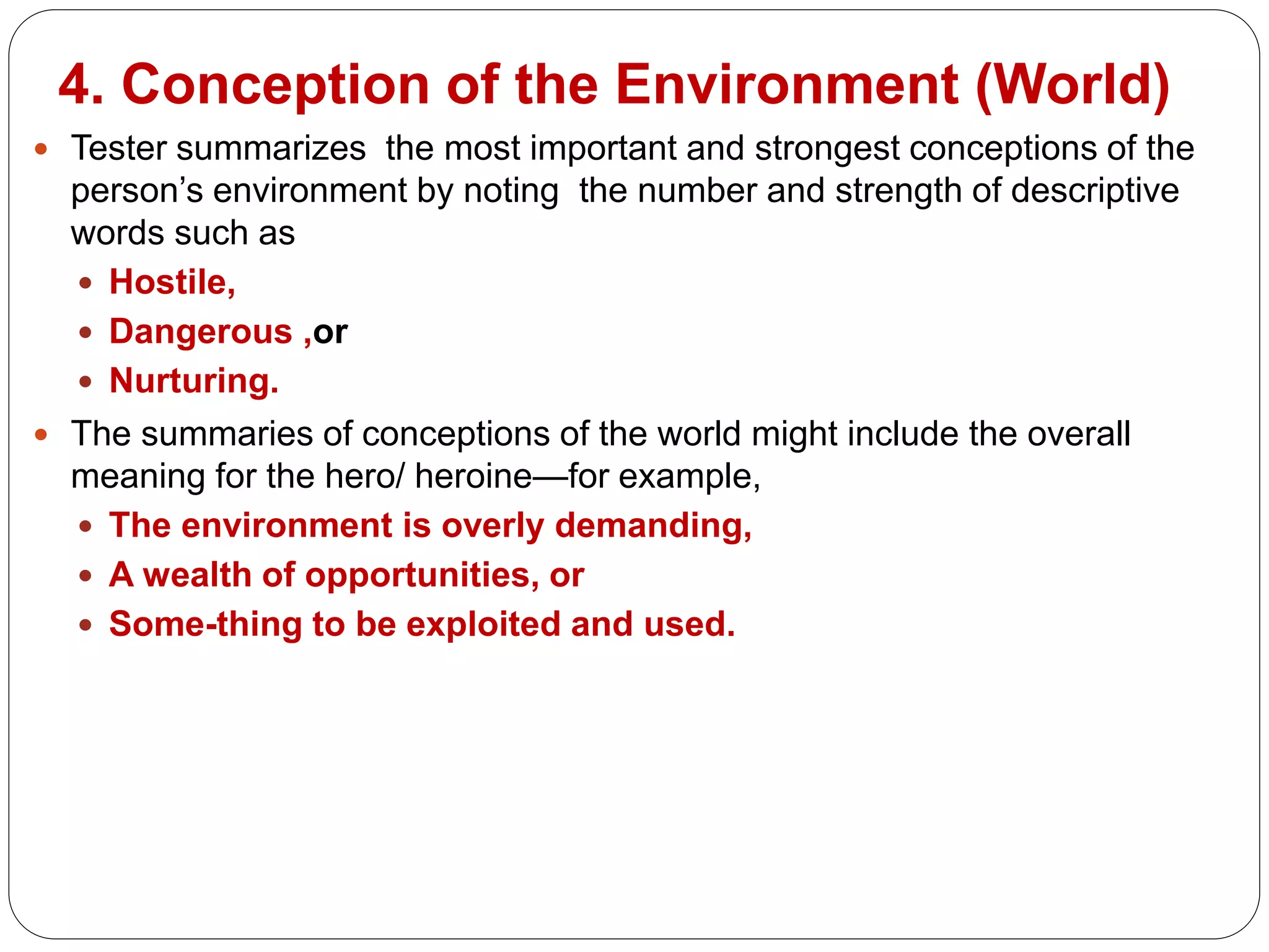 4. Conception of the Environment (World)
 Tester summarizes the most important and strongest conceptions of the
person’s environment by noting the number and strength of descriptive
words such as
 Hostile,
 Dangerous ,or
 Nurturing.
 The summaries of conceptions of the world might include the overall
meaning for the hero/ heroine—for example,
 The environment is overly demanding,
 A wealth of opportunities, or
 Some-thing to be exploited and used.
 