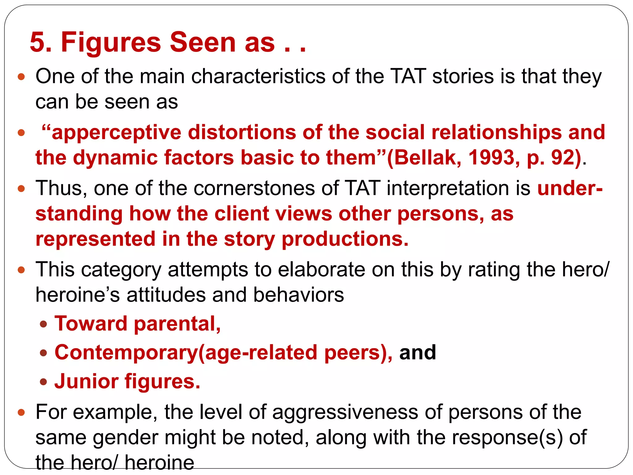5. Figures Seen as . .
 One of the main characteristics of the TAT stories is that they
can be seen as
 “apperceptive distortions of the social relationships and
the dynamic factors basic to them”(Bellak, 1993, p. 92).
 Thus, one of the cornerstones of TAT interpretation is under-
standing how the client views other persons, as
represented in the story productions.
 This category attempts to elaborate on this by rating the hero/
heroine’s attitudes and behaviors
 Toward parental,
 Contemporary(age-related peers), and
 Junior figures.
 For example, the level of aggressiveness of persons of the
same gender might be noted, along with the response(s) of
the hero/ heroine
 