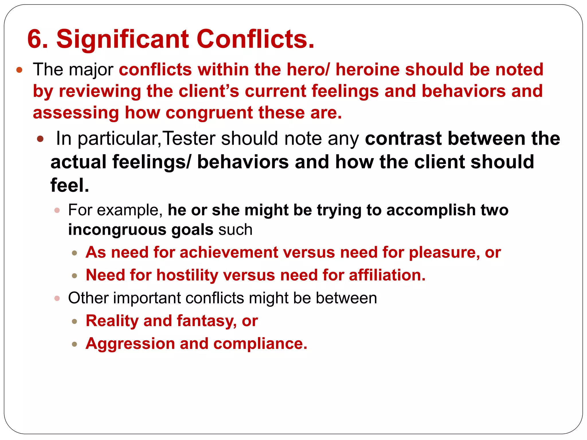 6. Significant Conflicts.
 The major conflicts within the hero/ heroine should be noted
by reviewing the client’s current feelings and behaviors and
assessing how congruent these are.
 In particular,Tester should note any contrast between the
actual feelings/ behaviors and how the client should
feel.
 For example, he or she might be trying to accomplish two
incongruous goals such
 As need for achievement versus need for pleasure, or
 Need for hostility versus need for affiliation.
 Other important conflicts might be between
 Reality and fantasy, or
 Aggression and compliance.
 