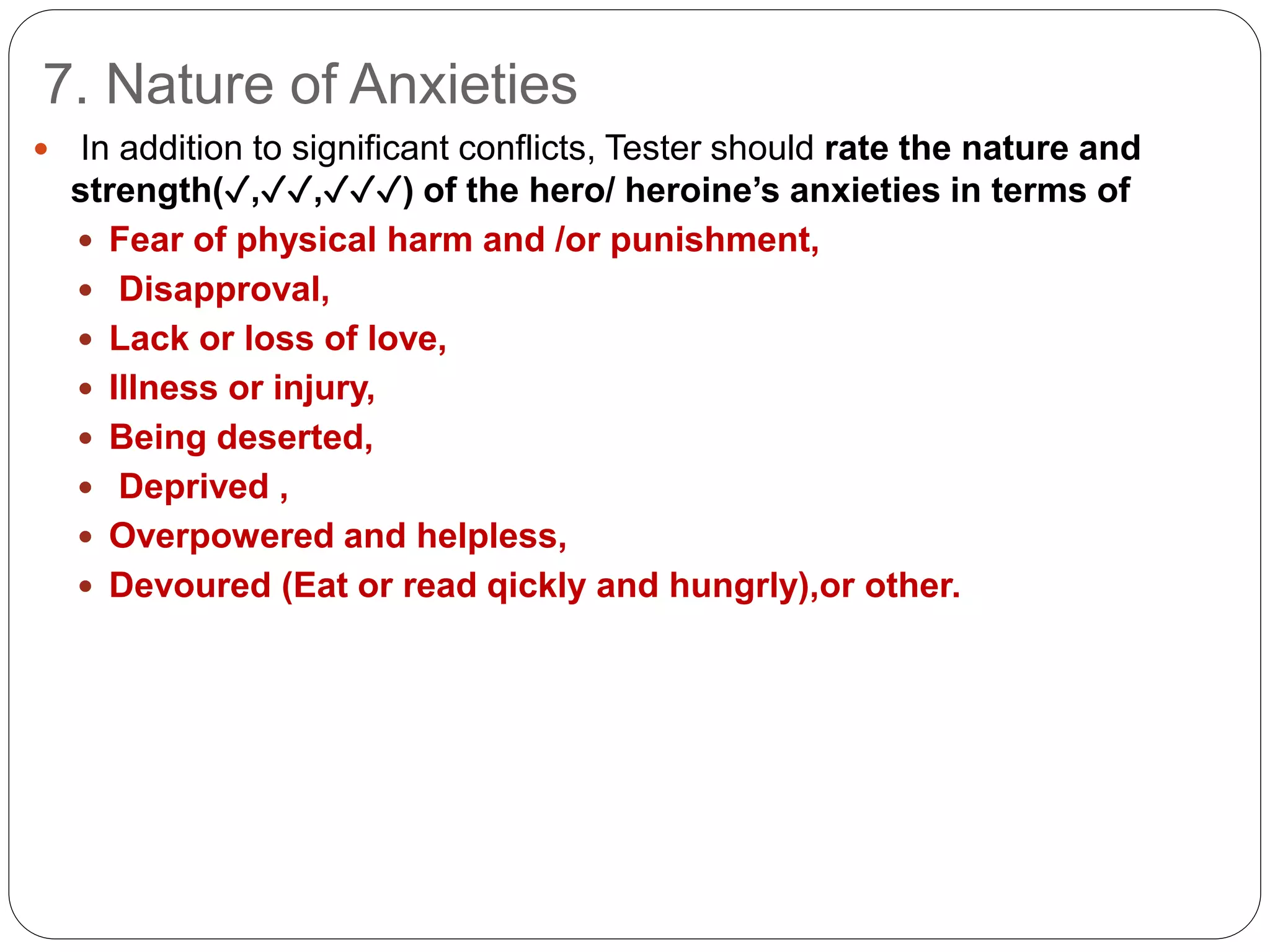 7. Nature of Anxieties
 In addition to significant conflicts, Tester should rate the nature and
strength(✓,✓✓,✓✓✓) of the hero/ heroine’s anxieties in terms of
 Fear of physical harm and /or punishment,
 Disapproval,
 Lack or loss of love,
 Illness or injury,
 Being deserted,
 Deprived ,
 Overpowered and helpless,
 Devoured (Eat or read qickly and hungrly),or other.
 