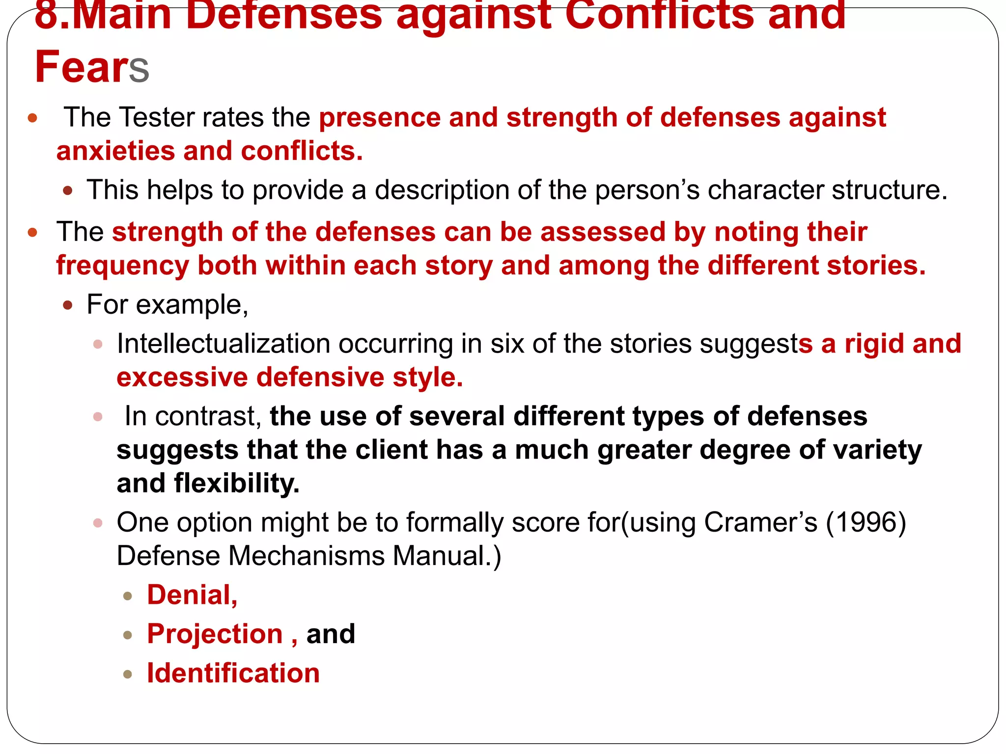 8.Main Defenses against Conflicts and
Fears
 The Tester rates the presence and strength of defenses against
anxieties and conflicts.
 This helps to provide a description of the person’s character structure.
 The strength of the defenses can be assessed by noting their
frequency both within each story and among the different stories.
 For example,
 Intellectualization occurring in six of the stories suggests a rigid and
excessive defensive style.
 In contrast, the use of several different types of defenses
suggests that the client has a much greater degree of variety
and flexibility.
 One option might be to formally score for(using Cramer’s (1996)
Defense Mechanisms Manual.)
 Denial,
 Projection , and
 Identification
 