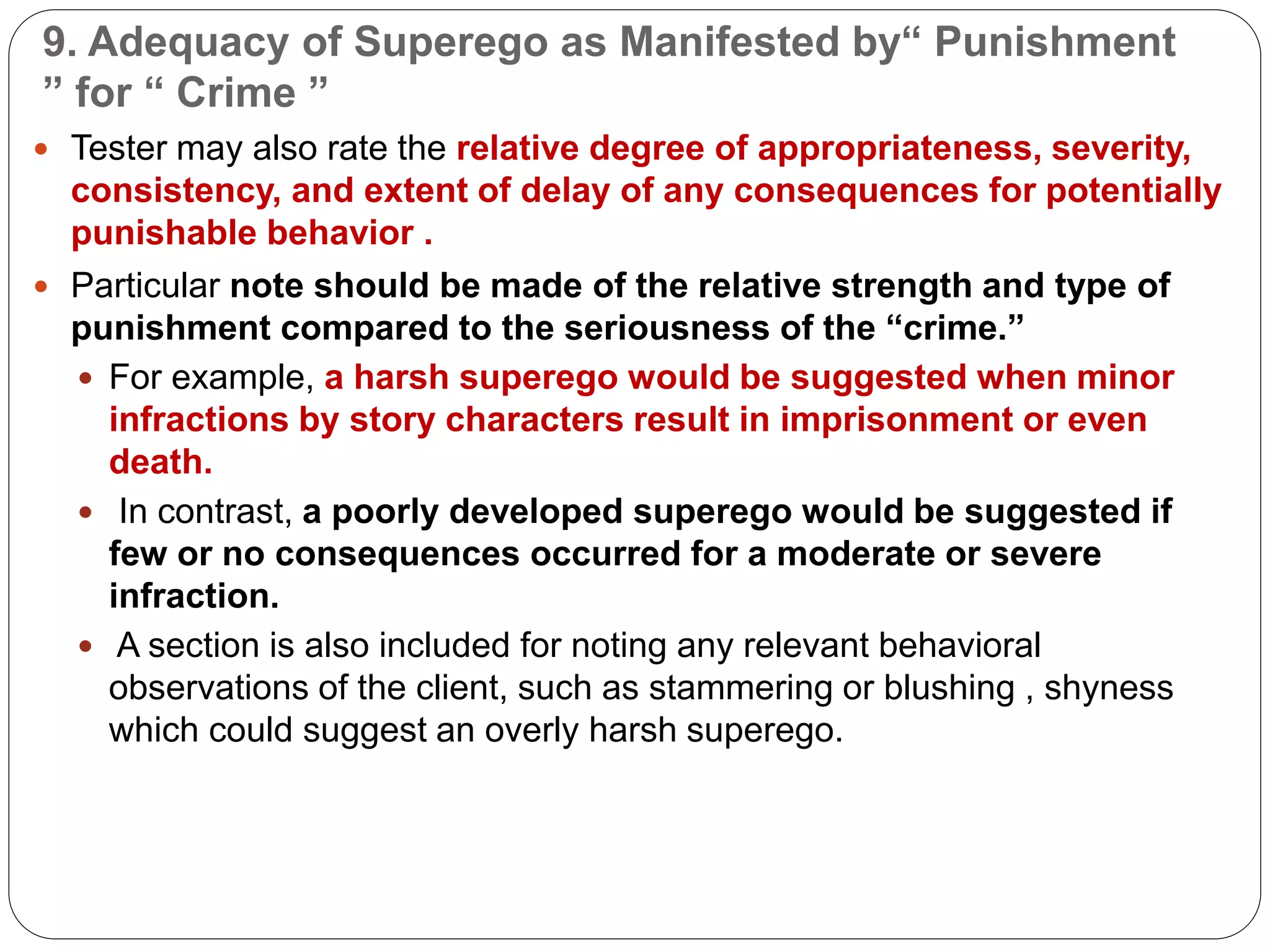 9. Adequacy of Superego as Manifested by“ Punishment
” for “ Crime ”
 Tester may also rate the relative degree of appropriateness, severity,
consistency, and extent of delay of any consequences for potentially
punishable behavior .
 Particular note should be made of the relative strength and type of
punishment compared to the seriousness of the “crime.”
 For example, a harsh superego would be suggested when minor
infractions by story characters result in imprisonment or even
death.
 In contrast, a poorly developed superego would be suggested if
few or no consequences occurred for a moderate or severe
infraction.
 A section is also included for noting any relevant behavioral
observations of the client, such as stammering or blushing , shyness
which could suggest an overly harsh superego.
 
