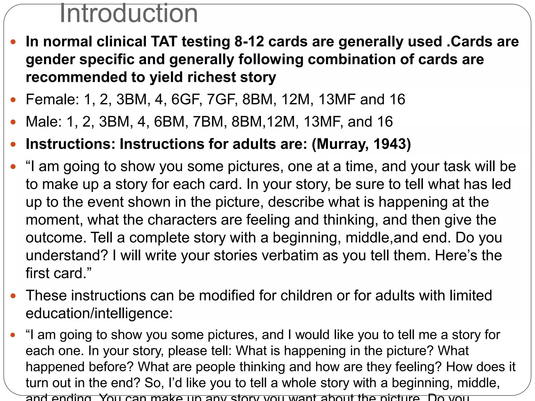 Introduction
 In normal clinical TAT testing 8-12 cards are generally used .Cards are
gender specific and generally following combination of cards are
recommended to yield richest story
 Female: 1, 2, 3BM, 4, 6GF, 7GF, 8BM, 12M, 13MF and 16
 Male: 1, 2, 3BM, 4, 6BM, 7BM, 8BM,12M, 13MF, and 16
 Instructions: Instructions for adults are: (Murray, 1943)
 “I am going to show you some pictures, one at a time, and your task will be
to make up a story for each card. In your story, be sure to tell what has led
up to the event shown in the picture, describe what is happening at the
moment, what the characters are feeling and thinking, and then give the
outcome. Tell a complete story with a beginning, middle,and end. Do you
understand? I will write your stories verbatim as you tell them. Here’s the
first card.”
 These instructions can be modified for children or for adults with limited
education/intelligence:
 “I am going to show you some pictures, and I would like you to tell me a story for
each one. In your story, please tell: What is happening in the picture? What
happened before? What are people thinking and how are they feeling? How does it
turn out in the end? So, I’d like you to tell a whole story with a beginning, middle,
 