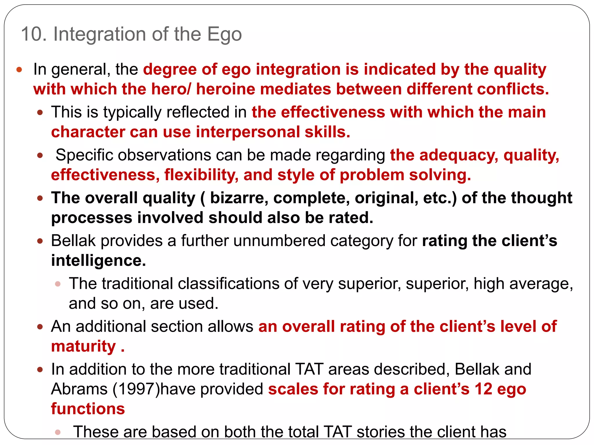 10. Integration of the Ego
 In general, the degree of ego integration is indicated by the quality
with which the hero/ heroine mediates between different conflicts.
 This is typically reflected in the effectiveness with which the main
character can use interpersonal skills.
 Specific observations can be made regarding the adequacy, quality,
effectiveness, flexibility, and style of problem solving.
 The overall quality ( bizarre, complete, original, etc.) of the thought
processes involved should also be rated.
 Bellak provides a further unnumbered category for rating the client’s
intelligence.
 The traditional classifications of very superior, superior, high average,
and so on, are used.
 An additional section allows an overall rating of the client’s level of
maturity .
 In addition to the more traditional TAT areas described, Bellak and
Abrams (1997)have provided scales for rating a client’s 12 ego
functions
 These are based on both the total TAT stories the client has
 