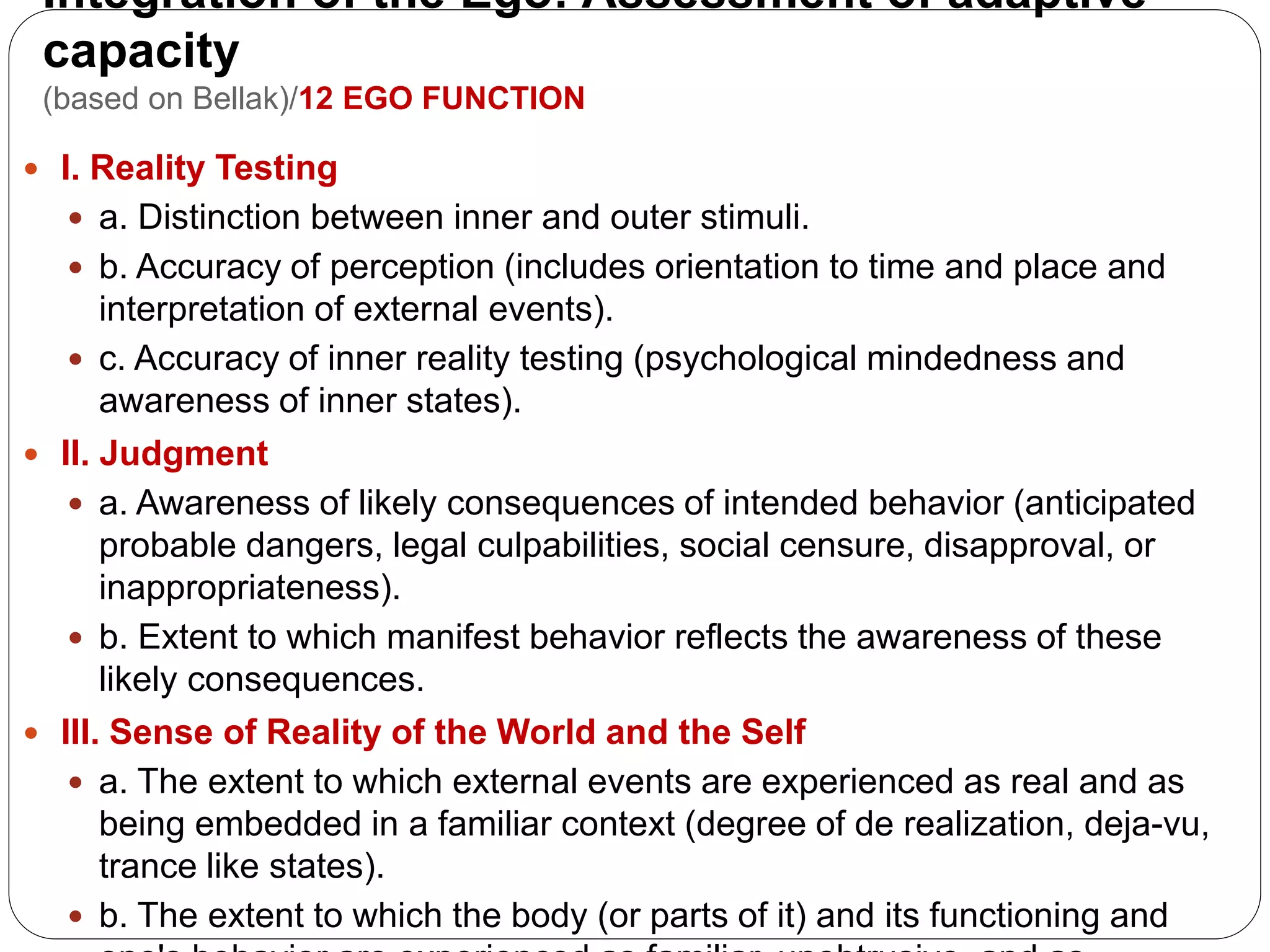 Integration of the Ego: Assessment of adaptive
capacity
(based on Bellak)/12 EGO FUNCTION
 I. Reality Testing
 a. Distinction between inner and outer stimuli.
 b. Accuracy of perception (includes orientation to time and place and
interpretation of external events).
 c. Accuracy of inner reality testing (psychological mindedness and
awareness of inner states).
 II. Judgment
 a. Awareness of likely consequences of intended behavior (anticipated
probable dangers, legal culpabilities, social censure, disapproval, or
inappropriateness).
 b. Extent to which manifest behavior reflects the awareness of these
likely consequences.
 III. Sense of Reality of the World and the Self
 a. The extent to which external events are experienced as real and as
being embedded in a familiar context (degree of de realization, deja-vu,
trance like states).
 b. The extent to which the body (or parts of it) and its functioning and
 