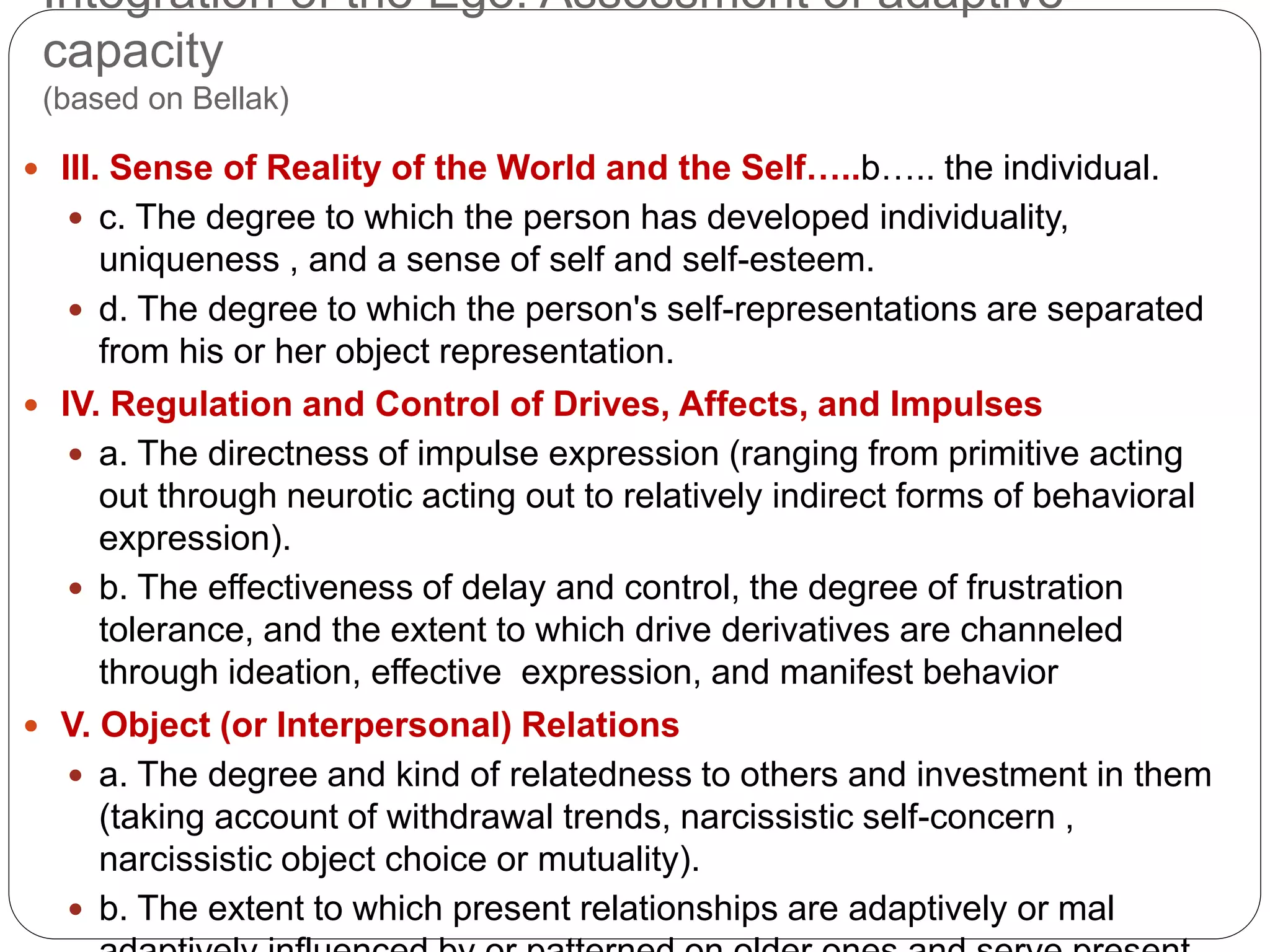 Integration of the Ego: Assessment of adaptive
capacity
(based on Bellak)
 III. Sense of Reality of the World and the Self…..b….. the individual.
 c. The degree to which the person has developed individuality,
uniqueness , and a sense of self and self-esteem.
 d. The degree to which the person's self-representations are separated
from his or her object representation.
 IV. Regulation and Control of Drives, Affects, and Impulses
 a. The directness of impulse expression (ranging from primitive acting
out through neurotic acting out to relatively indirect forms of behavioral
expression).
 b. The effectiveness of delay and control, the degree of frustration
tolerance, and the extent to which drive derivatives are channeled
through ideation, effective expression, and manifest behavior
 V. Object (or Interpersonal) Relations
 a. The degree and kind of relatedness to others and investment in them
(taking account of withdrawal trends, narcissistic self-concern ,
narcissistic object choice or mutuality).
 b. The extent to which present relationships are adaptively or mal
 