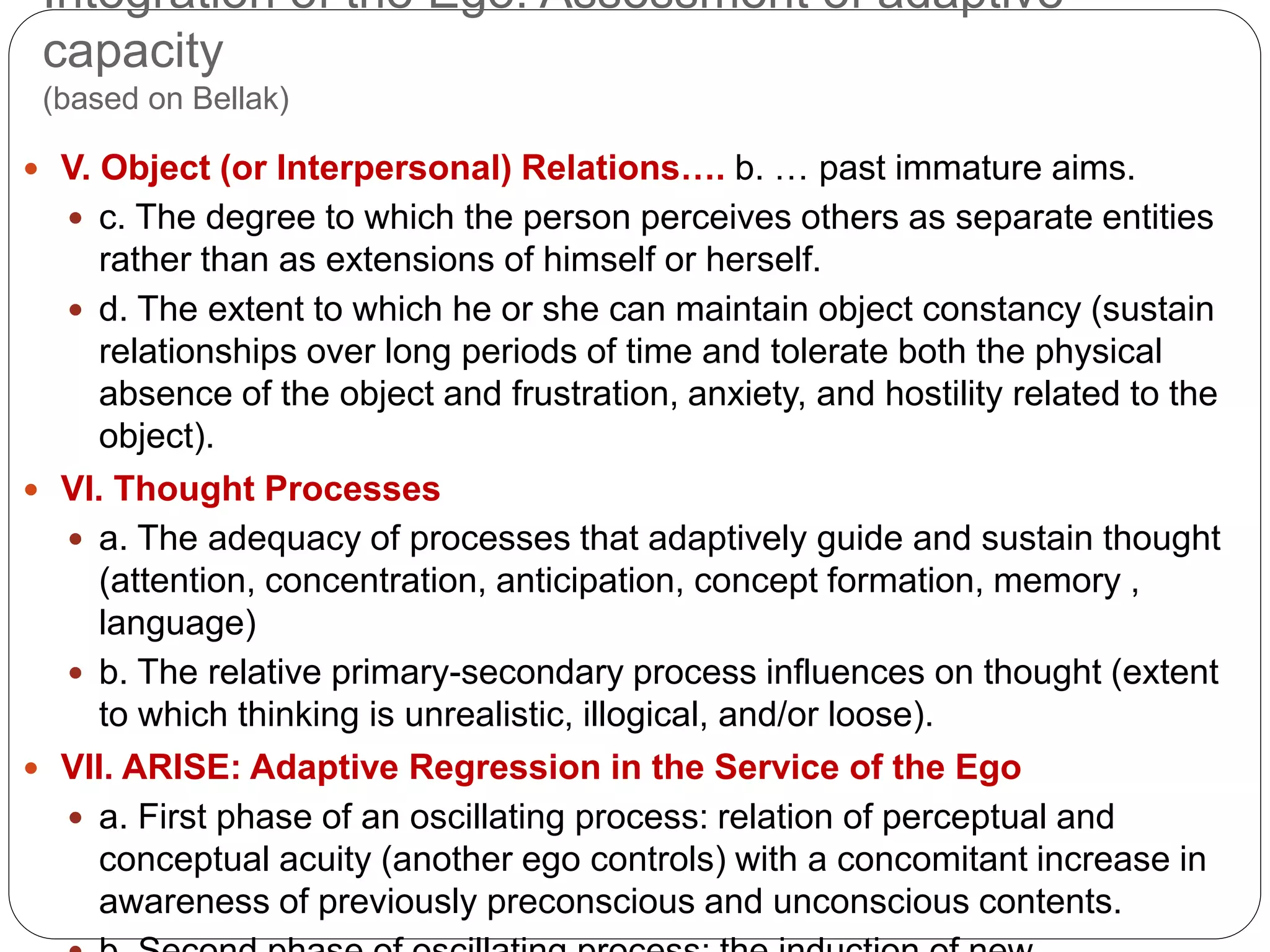 Integration of the Ego: Assessment of adaptive
capacity
(based on Bellak)
 V. Object (or Interpersonal) Relations…. b. … past immature aims.
 c. The degree to which the person perceives others as separate entities
rather than as extensions of himself or herself.
 d. The extent to which he or she can maintain object constancy (sustain
relationships over long periods of time and tolerate both the physical
absence of the object and frustration, anxiety, and hostility related to the
object).
 VI. Thought Processes
 a. The adequacy of processes that adaptively guide and sustain thought
(attention, concentration, anticipation, concept formation, memory ,
language)
 b. The relative primary-secondary process influences on thought (extent
to which thinking is unrealistic, illogical, and/or loose).
 VII. ARISE: Adaptive Regression in the Service of the Ego
 a. First phase of an oscillating process: relation of perceptual and
conceptual acuity (another ego controls) with a concomitant increase in
awareness of previously preconscious and unconscious contents.
 