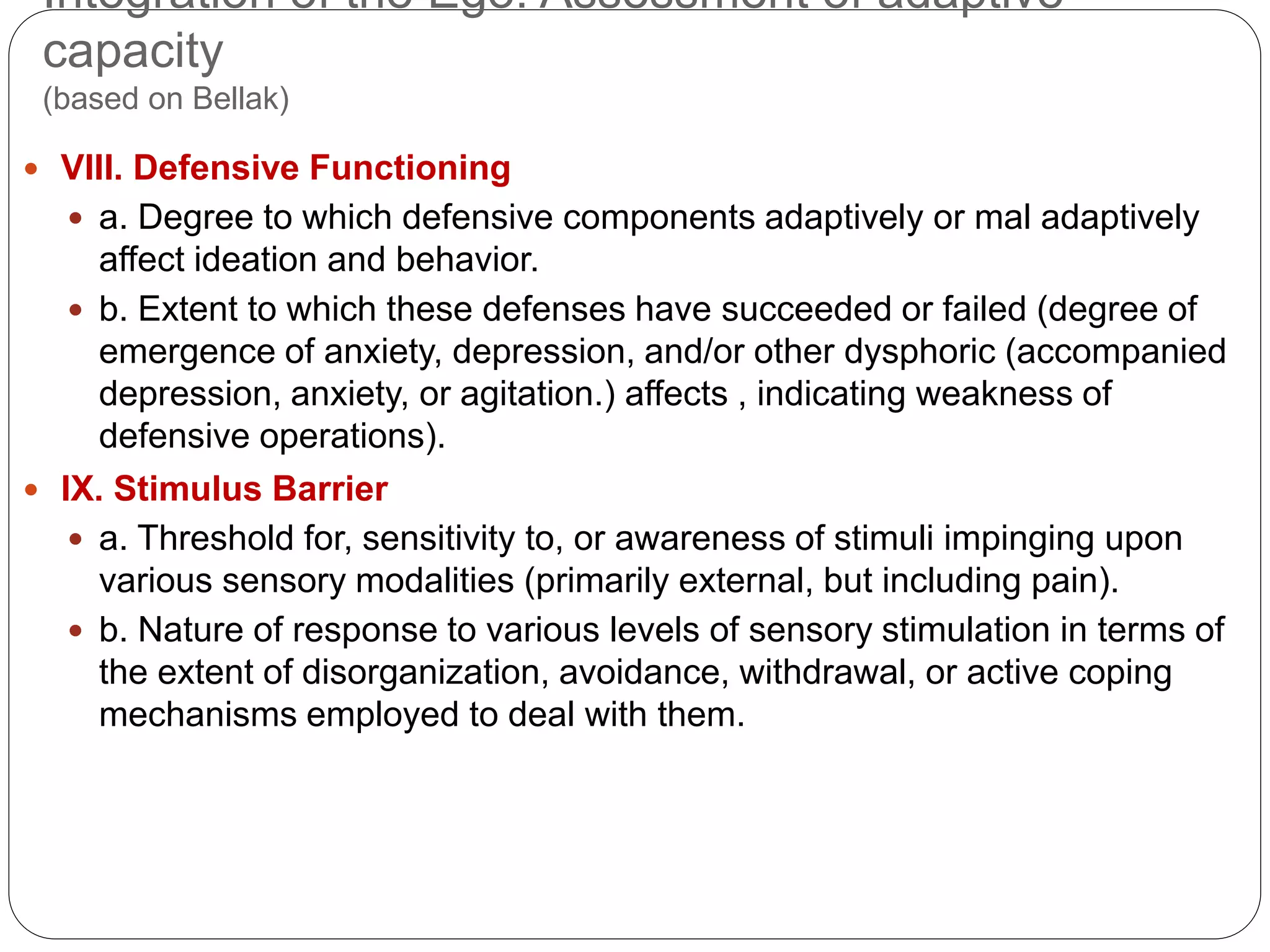 Integration of the Ego: Assessment of adaptive
capacity
(based on Bellak)
 VIII. Defensive Functioning
 a. Degree to which defensive components adaptively or mal adaptively
affect ideation and behavior.
 b. Extent to which these defenses have succeeded or failed (degree of
emergence of anxiety, depression, and/or other dysphoric (accompanied
depression, anxiety, or agitation.) affects , indicating weakness of
defensive operations).
 IX. Stimulus Barrier
 a. Threshold for, sensitivity to, or awareness of stimuli impinging upon
various sensory modalities (primarily external, but including pain).
 b. Nature of response to various levels of sensory stimulation in terms of
the extent of disorganization, avoidance, withdrawal, or active coping
mechanisms employed to deal with them.
 