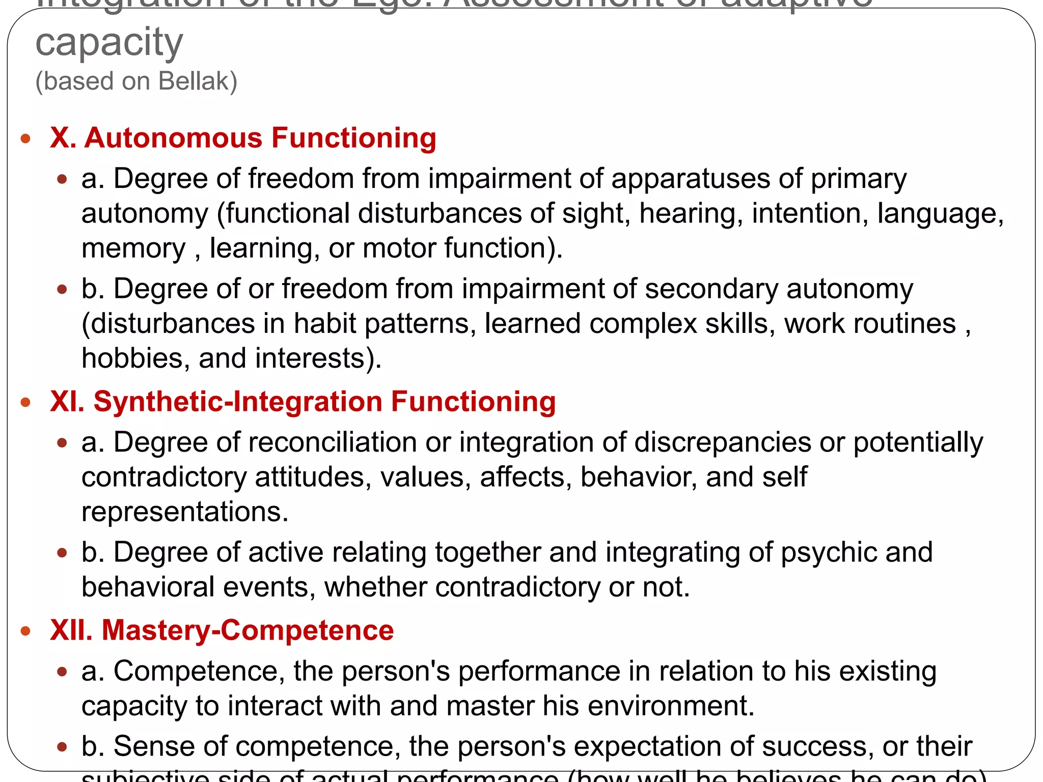 Integration of the Ego: Assessment of adaptive
capacity
(based on Bellak)
 X. Autonomous Functioning
 a. Degree of freedom from impairment of apparatuses of primary
autonomy (functional disturbances of sight, hearing, intention, language,
memory , learning, or motor function).
 b. Degree of or freedom from impairment of secondary autonomy
(disturbances in habit patterns, learned complex skills, work routines ,
hobbies, and interests).
 XI. Synthetic-Integration Functioning
 a. Degree of reconciliation or integration of discrepancies or potentially
contradictory attitudes, values, affects, behavior, and self
representations.
 b. Degree of active relating together and integrating of psychic and
behavioral events, whether contradictory or not.
 XII. Mastery-Competence
 a. Competence, the person's performance in relation to his existing
capacity to interact with and master his environment.
 b. Sense of competence, the person's expectation of success, or their
 