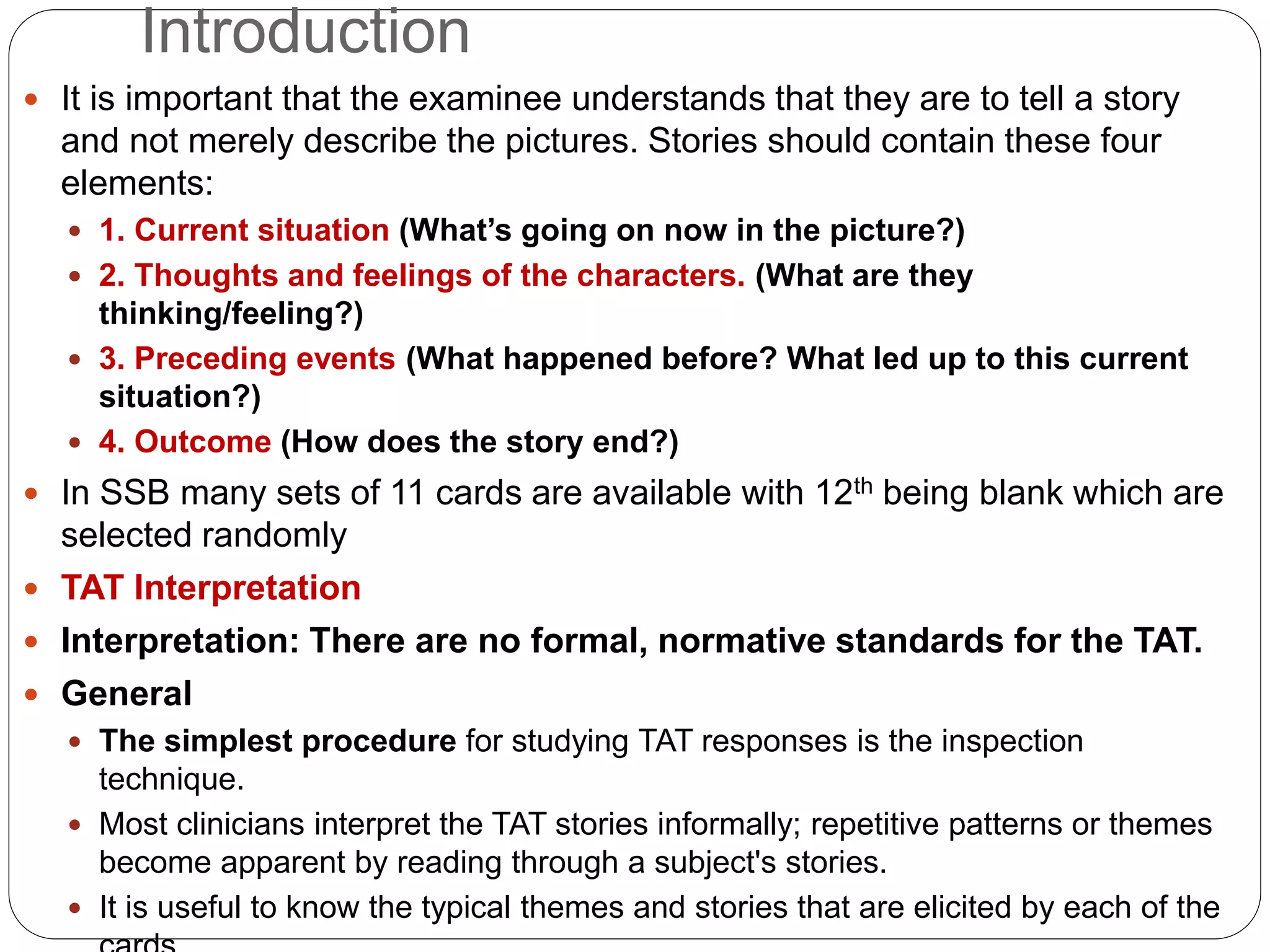 Introduction
 It is important that the examinee understands that they are to tell a story
and not merely describe the pictures. Stories should contain these four
elements:
 1. Current situation (What’s going on now in the picture?)
 2. Thoughts and feelings of the characters. (What are they
thinking/feeling?)
 3. Preceding events (What happened before? What led up to this current
situation?)
 4. Outcome (How does the story end?)
 In SSB many sets of 11 cards are available with 12th being blank which are
selected randomly
 TAT Interpretation
 Interpretation: There are no formal, normative standards for the TAT.
 General
 The simplest procedure for studying TAT responses is the inspection
technique.
 Most clinicians interpret the TAT stories informally; repetitive patterns or themes
become apparent by reading through a subject's stories.
 It is useful to know the typical themes and stories that are elicited by each of the
 