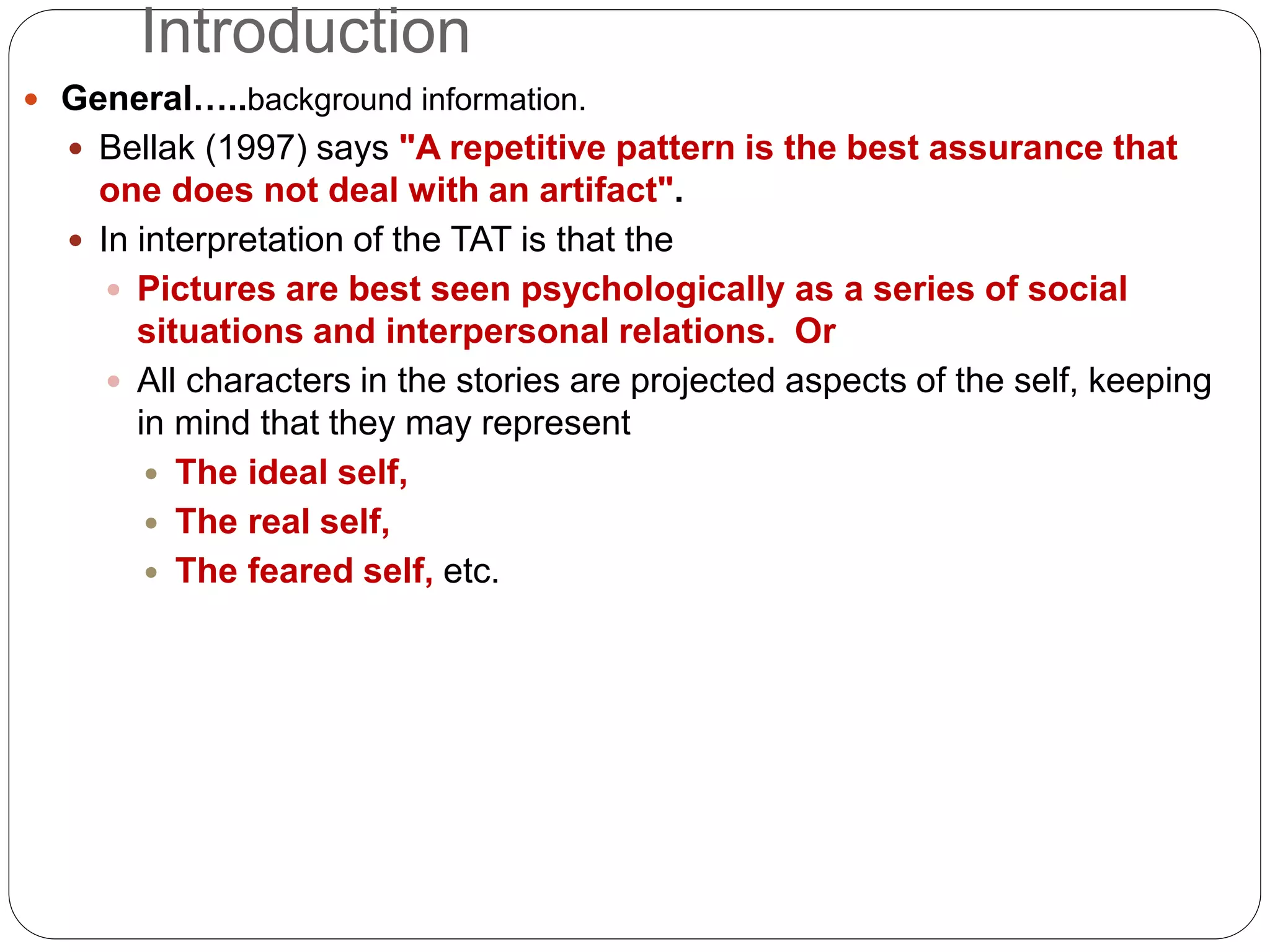 Introduction
 General…..background information.
 Bellak (1997) says "A repetitive pattern is the best assurance that
one does not deal with an artifact".
 In interpretation of the TAT is that the
 Pictures are best seen psychologically as a series of social
situations and interpersonal relations. Or
 All characters in the stories are projected aspects of the self, keeping
in mind that they may represent
 The ideal self,
 The real self,
 The feared self, etc.
 