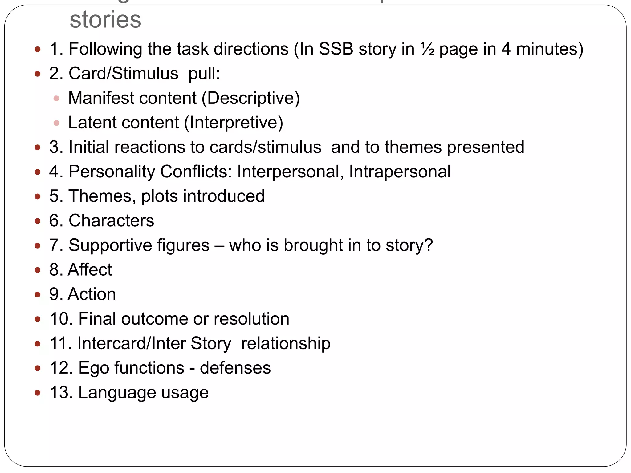 stories
 1. Following the task directions (In SSB story in ½ page in 4 minutes)
 2. Card/Stimulus pull:
 Manifest content (Descriptive)
 Latent content (Interpretive)
 3. Initial reactions to cards/stimulus and to themes presented
 4. Personality Conflicts: Interpersonal, Intrapersonal
 5. Themes, plots introduced
 6. Characters
 7. Supportive figures – who is brought in to story?
 8. Affect
 9. Action
 10. Final outcome or resolution
 11. Intercard/Inter Story relationship
 12. Ego functions - defenses
 13. Language usage
 
