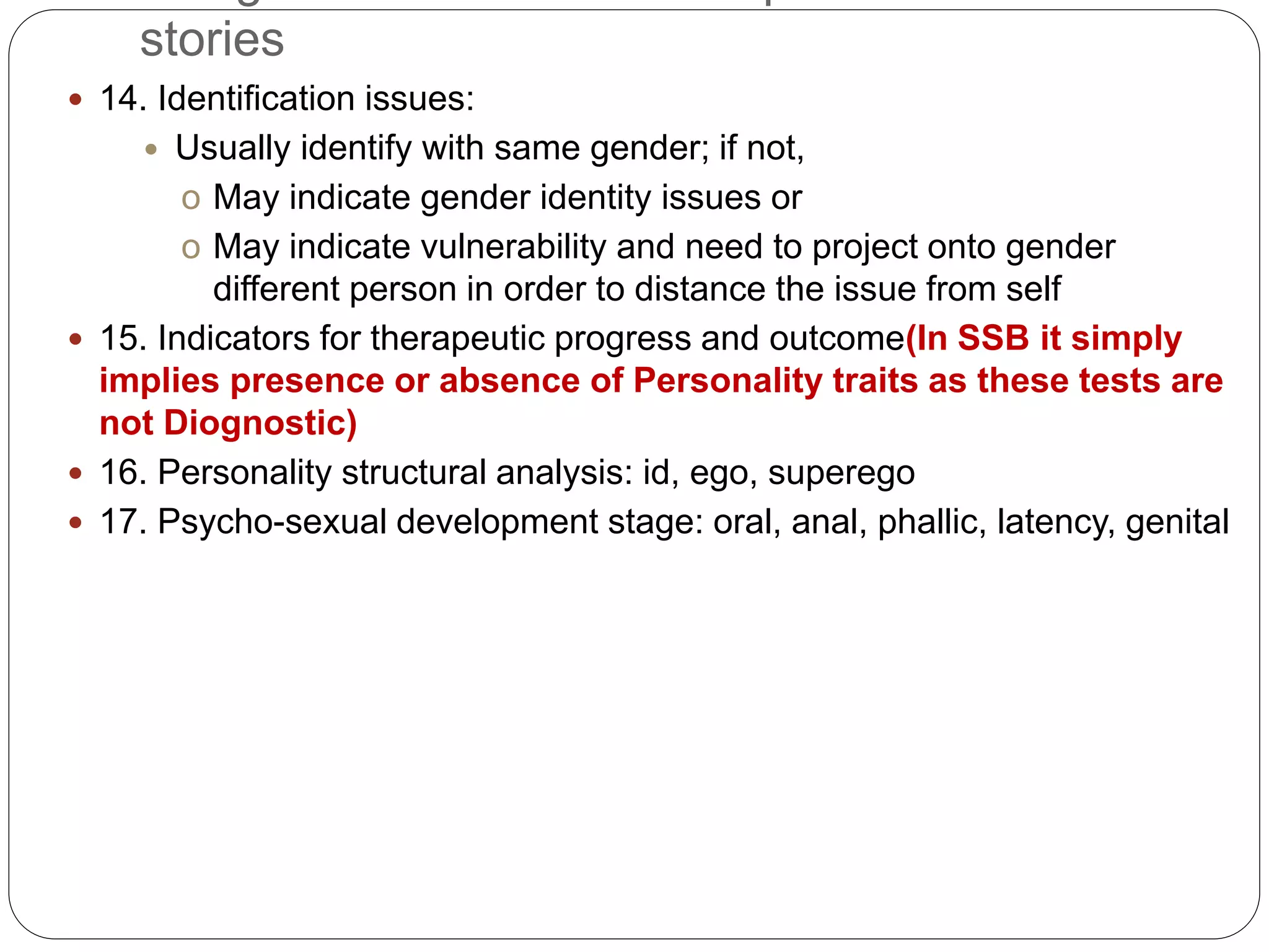stories
 14. Identification issues:
 Usually identify with same gender; if not,
o May indicate gender identity issues or
o May indicate vulnerability and need to project onto gender
different person in order to distance the issue from self
 15. Indicators for therapeutic progress and outcome(In SSB it simply
implies presence or absence of Personality traits as these tests are
not Diognostic)
 16. Personality structural analysis: id, ego, superego
 17. Psycho-sexual development stage: oral, anal, phallic, latency, genital
 