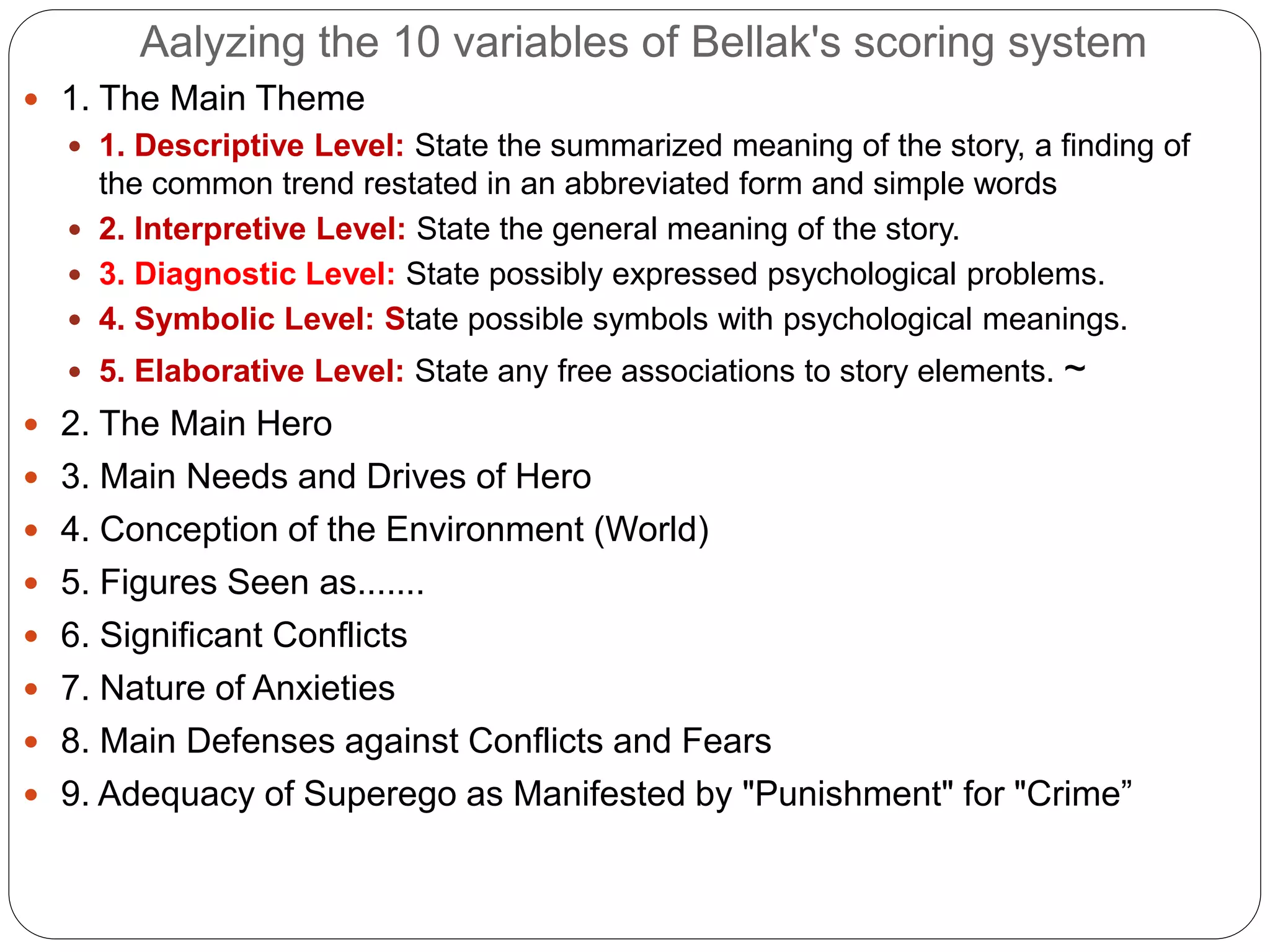 Aalyzing the 10 variables of Bellak's scoring system
 1. The Main Theme
 1. Descriptive Level: State the summarized meaning of the story, a finding of
the common trend restated in an abbreviated form and simple words
 2. Interpretive Level: State the general meaning of the story.
 3. Diagnostic Level: State possibly expressed psychological problems.
 4. Symbolic Level: State possible symbols with psychological meanings.
 5. Elaborative Level: State any free associations to story elements. ~
 2. The Main Hero
 3. Main Needs and Drives of Hero
 4. Conception of the Environment (World)
 5. Figures Seen as.......
 6. Significant Conflicts
 7. Nature of Anxieties
 8. Main Defenses against Conflicts and Fears
 9. Adequacy of Superego as Manifested by "Punishment" for "Crime”
 