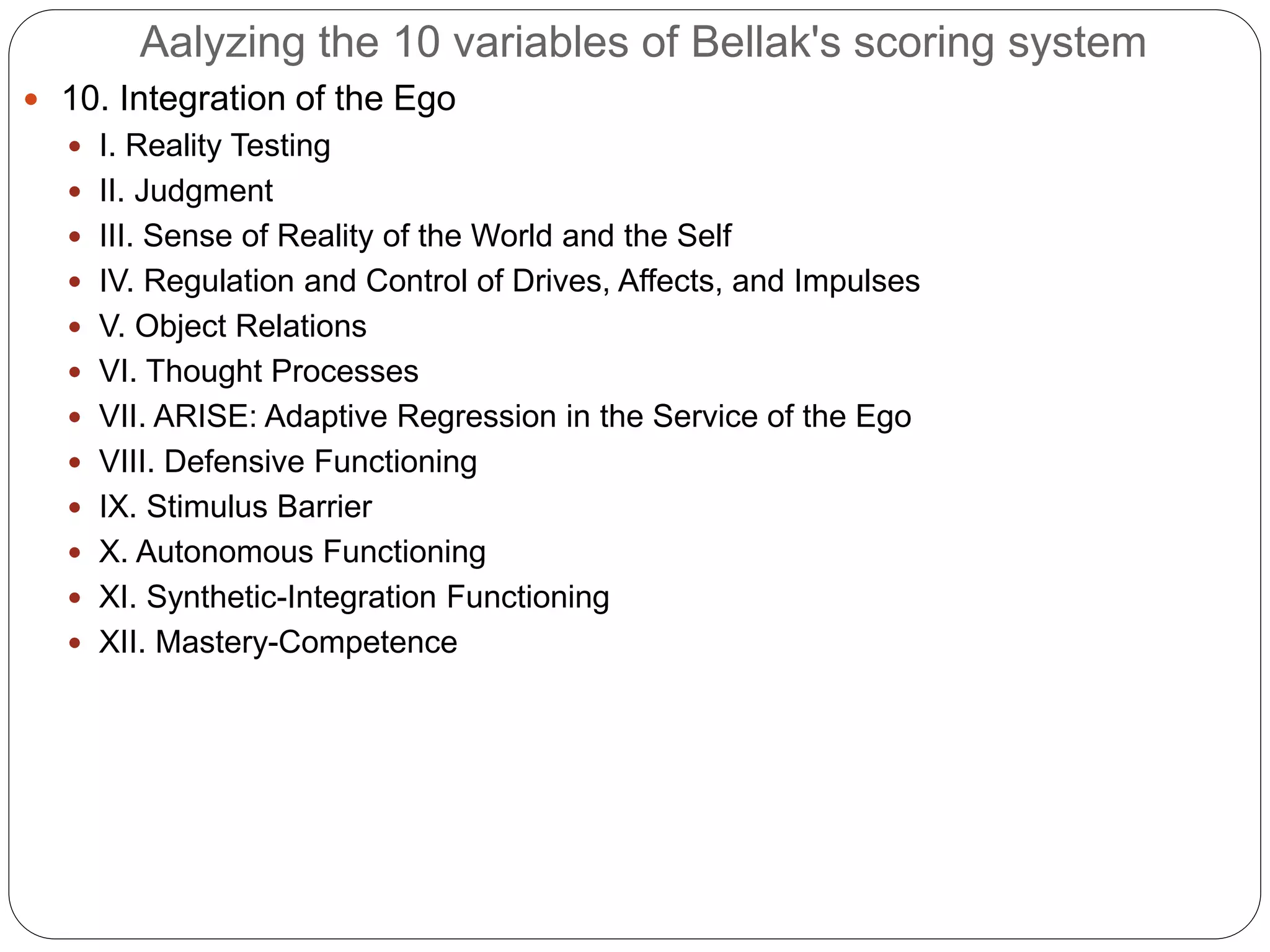 Aalyzing the 10 variables of Bellak's scoring system
 10. Integration of the Ego
 I. Reality Testing
 II. Judgment
 III. Sense of Reality of the World and the Self
 IV. Regulation and Control of Drives, Affects, and Impulses
 V. Object Relations
 VI. Thought Processes
 VII. ARISE: Adaptive Regression in the Service of the Ego
 VIII. Defensive Functioning
 IX. Stimulus Barrier
 X. Autonomous Functioning
 XI. Synthetic-Integration Functioning
 XII. Mastery-Competence
 