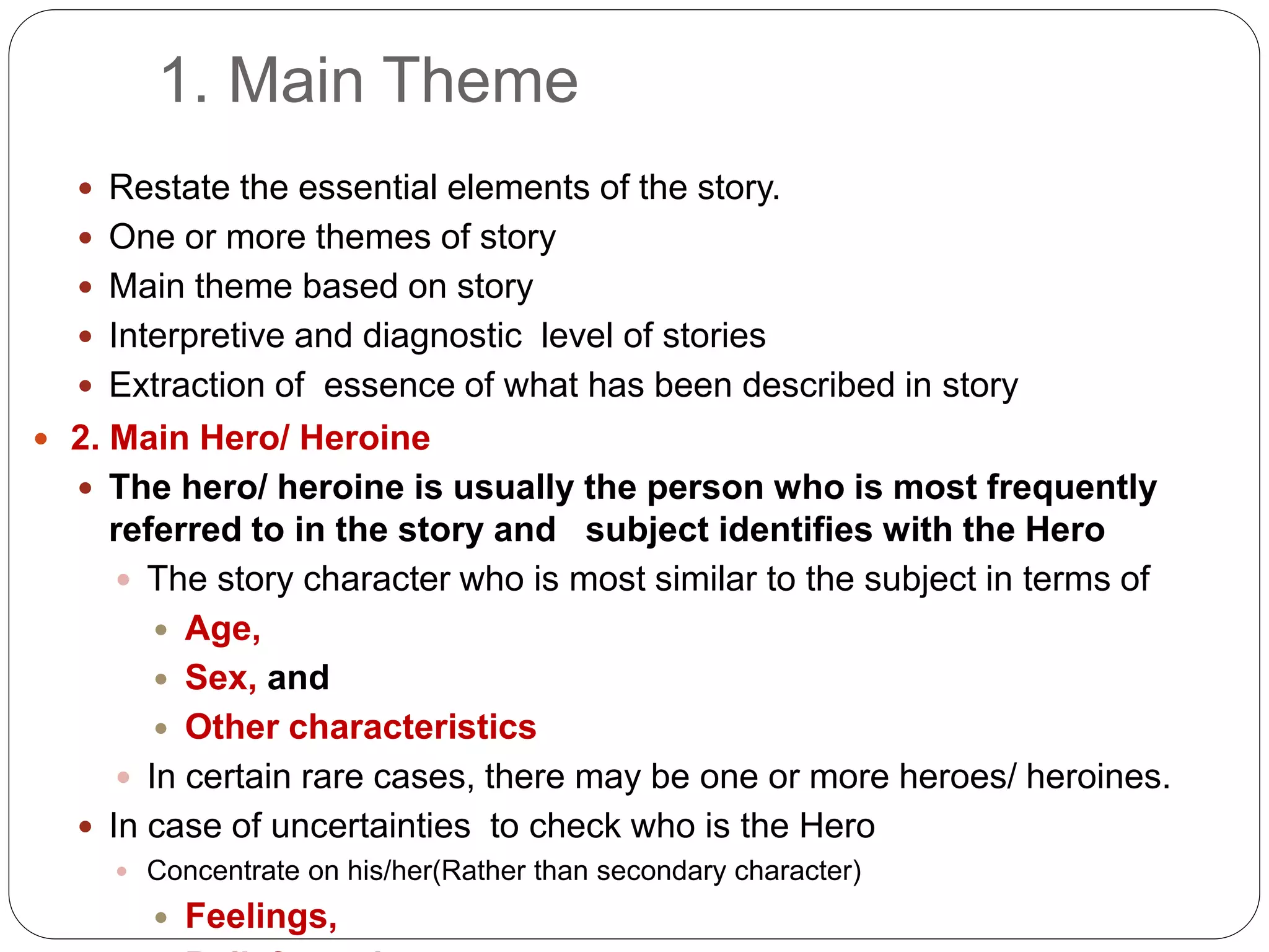 1. Main Theme
 Restate the essential elements of the story.
 One or more themes of story
 Main theme based on story
 Interpretive and diagnostic level of stories
 Extraction of essence of what has been described in story
 2. Main Hero/ Heroine
 The hero/ heroine is usually the person who is most frequently
referred to in the story and subject identifies with the Hero
 The story character who is most similar to the subject in terms of
 Age,
 Sex, and
 Other characteristics
 In certain rare cases, there may be one or more heroes/ heroines.
 In case of uncertainties to check who is the Hero
 Concentrate on his/her(Rather than secondary character)
 Feelings,
 