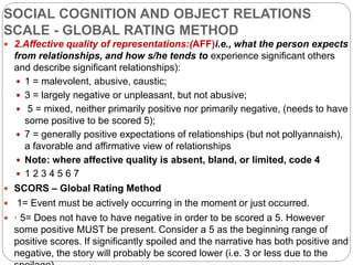 SOCIAL COGNITION AND OBJECT RELATIONS
SCALE - GLOBAL RATING METHOD
 2.Affective quality of representations:(AFF)i.e., what the person expects
from relationships, and how s/he tends to experience significant others
and describe significant relationships):
 1 = malevolent, abusive, caustic;
 3 = largely negative or unpleasant, but not abusive;
 5 = mixed, neither primarily positive nor primarily negative, (needs to have
some positive to be scored 5);
 7 = generally positive expectations of relationships (but not pollyannaish),
a favorable and affirmative view of relationships
 Note: where affective quality is absent, bland, or limited, code 4
 1 2 3 4 5 6 7
 SCORS – Global Rating Method
 1= Event must be actively occurring in the moment or just occurred.
 · 5= Does not have to have negative in order to be scored a 5. However
some positive MUST be present. Consider a 5 as the beginning range of
positive scores. If significantly spoiled and the narrative has both positive and
negative, the story will probably be scored lower (i.e. 3 or less due to the
 