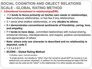 SOCIAL COGNITION AND OBJECT RELATIONS
SCALE - GLOBAL RATING METHOD
 3.Emotional investment in relationships(EIR):
 1 = tends to focus primarily on his/her own needs in relationships,
has tumultuous relationships, or has few if any relationships;
 3 = some what shallow relationships, or only alludes to others;
 5 = demonstrates conventional sentiments of friendship, caring, love,
and empathy;
 7 = tends to have deep , committed relationships with mutual sharing,
emotional intimacy, interdependence, and respect, positive connectedness
and appreciation of others
 Note: where only one character is described and no relationship is
depicted, code 2
 1 2 3 4 5 6 7
 SCORS – Global Rating Method
 3=Shallow, basic, minimal narrative ·
 If single person, but alludes to “other” then the narrative would NOT be scored a 2 (as
default-only one person depicted). In addition for the transitional/special object EM this
object can be used as the “other” in the relationship if no other people are present.
 