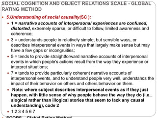 SOCIAL COGNITION AND OBJECT RELATIONS SCALE - GLOBAL
RATING METHOD
 5.Understanding of social causality(SC ):
 1 = narrative accounts of interpersonal experiences are confused,
distorted, extremely sparse, or difficult to follow, limited awareness and
coherence;
 3 = understands people in relatively simple, but sensible ways, or
describes interpersonal events in ways that largely make sense but may
have a few gaps or incongruities;
 5 = tends to provide straightforward narrative accounts of interpersonal
events in which people’s actions result from the way they experience or
interpret situations;
 7 = tends to provide particularly coherent narrative accounts of
interpersonal events, and to understand people very well, understands the
impact of their behavior on others and others behavior on them.
 Note: where subject describes interpersonal events as if they just
happen, with little sense of why people behave the way they do (i.e.,
alogical rather than illogical stories that seem to lack any causal
understanding), code 2
 1 2 3 4 5 6 7
 