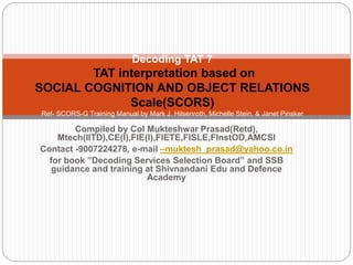 Compiled by Col Mukteshwar Prasad(Retd),
Mtech(IITD),CE(I),FIE(I),FIETE,FISLE,FInstOD,AMCSI
Contact -9007224278, e-mail –muktesh_prasad@yahoo.co.in
for book ”Decoding Services Selection Board” and SSB
guidance and training at Shivnandani Edu and Defence
Academy
Decoding TAT 7
TAT interpretation based on
SOCIAL COGNITION AND OBJECT RELATIONS
Scale(SCORS)
Ref- SCORS-G Training Manual by Mark J. Hilsenroth, Michelle Stein, & Janet Pinsker
The Derner Institute of Advanced Psychological Studies Adelphi University
 