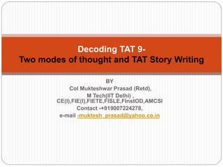 BY
Col Mukteshwar Prasad (Retd),
M Tech(IIT Delhi) ,
CE(I),FIE(I),FIETE,FISLE,FInstOD,AMCSI
Contact -+919007224278,
e-mail -muktesh_prasad@yahoo.co.in
Decoding TAT 9-
Two modes of thought and TAT Story Writing
 