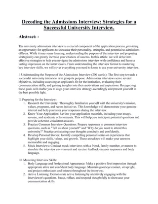 Decoding the Admissions Interview: Strategies for a
Successful University Interview.
Abstract: -
The university admissions interview is a crucial component of the application process, providing
an opportunity for applicants to showcase their personality, strengths, and potential to admissions
officers. While it may seem daunting, understanding the purpose of the interview and preparing
strategically can greatly increase your chances of success. In this article, we will delve into
effective strategies to help you navigate the admissions interview with confidence and leave a
lasting impression on the interviewers. From understanding the interview format to mastering
key interview skills, we will cover everything you need to know to ace your university interview.
I. Understanding the Purpose of the Admissions Interview (200 words): The first step towards a
successful university interview is to grasp its purpose. Admissions interviews serve several
objectives, including assessing an applicant's fit for the institution, evaluating their
communication skills, and gaining insights into their motivations and aspirations. Recognizing
these goals will enable you to align your interview strategy accordingly and present yourself in
the best possible light.
II. Preparing for the Interview:
1. Research the University: Thoroughly familiarize yourself with the university's mission,
values, programs, and recent initiatives. This knowledge will demonstrate your genuine
interest and help you tailor your responses during the interview.
2. Know Your Application: Review your application materials, including your essays,
resume, and academic achievements. This will help you anticipate potential questions and
provide coherent, consistent answers.
3. Practice Common Interview Questions: Prepare responses to common interview
questions, such as "Tell us about yourself" and "Why do you want to attend this
university?" Practice articulating your thoughts concisely and confidently.
4. Develop Personal Stories: Identify compelling personal stories or experiences that
highlight your skills, values, and growth. These anecdotes will make your answers
memorable and engaging.
5. Mock Interviews: Conduct mock interviews with a friend, family member, or mentor to
simulate the interview environment and receive feedback on your responses and body
language.
III. Mastering Interview Skills:
1. Body Language and Professional Appearance: Make a positive first impression through
appropriate attire and confident body language. Maintain good eye contact, sit upright,
and project enthusiasm and interest throughout the interview.
2. Active Listening: Demonstrate active listening by attentively engaging with the
interviewer's questions. Pause, reflect, and respond thoughtfully to showcase your
communication skills.
 