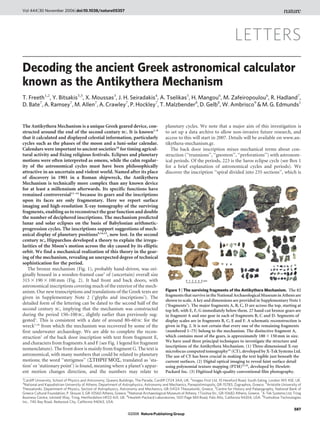 Vol 444 | 30 November 2006 | doi:10.1038/nature05357




                                                                                                                                     LETTERS
Decoding the ancient Greek astronomical calculator
known as the Antikythera Mechanism
T. Freeth1,2, Y. Bitsakis3,5, X. Moussas3, J. H. Seiradakis4, A. Tselikas5, H. Mangou6, M. Zafeiropoulou6, R. Hadland7,
D. Bate7, A. Ramsey7, M. Allen7, A. Crawley7, P. Hockley7, T. Malzbender8, D. Gelb8, W. Ambrisco9 & M. G. Edmunds1


The Antikythera Mechanism is a unique Greek geared device, con-                          planetary cycles. We note that a major aim of this investigation is
structed around the end of the second century BC. It is known1–9                         to set up a data archive to allow non-invasive future research, and
that it calculated and displayed celestial information, particularly                     access to this will start in 2007. Details will be available on www.an-
cycles such as the phases of the moon and a luni-solar calendar.                         tikythera-mechanism.gr.
Calendars were important to ancient societies10 for timing agricul-                         The back door inscription mixes mechanical terms about con-
tural activity and fixing religious festivals. Eclipses and planetary                    struction (‘‘trunnions’’, ‘‘gnomon’’, ‘‘perforations’’) with astronom-
motions were often interpreted as omens, while the calm regular-                         ical periods. Of the periods, 223 is the Saros eclipse cycle (see Box 1
ity of the astronomical cycles must have been philosophically                            for a brief explanation of astronomical cycles and periods). We
attractive in an uncertain and violent world. Named after its place                      discover the inscription ‘‘spiral divided into 235 sections’’, which is
of discovery in 1901 in a Roman shipwreck, the Antikythera
Mechanism is technically more complex than any known device
for at least a millennium afterwards. Its specific functions have
remained controversial11–14 because its gears and the inscriptions
upon its faces are only fragmentary. Here we report surface
imaging and high-resolution X-ray tomography of the surviving
fragments, enabling us to reconstruct the gear function and double
the number of deciphered inscriptions. The mechanism predicted
lunar and solar eclipses on the basis of Babylonian arithmetic-
progression cycles. The inscriptions support suggestions of mech-
anical display of planetary positions9,14,15, now lost. In the second
century BC, Hipparchos developed a theory to explain the irregu-
larities of the Moon’s motion across the sky caused by its elliptic
orbit. We find a mechanical realization of this theory in the gear-
ing of the mechanism, revealing an unexpected degree of technical
sophistication for the period.
   The bronze mechanism (Fig. 1), probably hand-driven, was ori-
ginally housed in a wooden-framed case1 of (uncertain) overall size
315 3 190 3 100 mm (Fig. 2). It had front and back doors, with
astronomical inscriptions covering much of the exterior of the mech-
anism. Our new transcriptions and translations of the Greek texts are                    Figure 1 | The surviving fragments of the Antikythera Mechanism. The 82
                                                                                         fragments that survive in the National Archaeological Museum in Athens are
given in Supplementary Note 2 (‘glyphs and inscriptions’). The
                                                                                         shown to scale. A key and dimensions are provided in Supplementary Note 1
detailed form of the lettering can be dated to the second half of the                    (‘fragments’). The major fragments A, B, C, D are across the top, starting at
second century BC, implying that the mechanism was constructed                           top left, with E, F, G immediately below them. 27 hand-cut bronze gears are
during the period 150–100 BC, slightly earlier than previously sug-                      in fragment A and one gear in each of fragments B, C and D. Segments of
gested1. This is consistent with a date of around 80–60 BC for the                       display scales are in fragments B, C, E and F. A schematic reconstruction is
wreck1,16 from which the mechanism was recovered by some of the                          given in Fig. 2. It is not certain that every one of the remaining fragments
first underwater archaeology. We are able to complete the recon-                         (numbered 1–75) belong to the mechanism. The distinctive fragment A,
struction1 of the back door inscription with text from fragment E,                       which contains most of the gears, is approximately 180 3 150 mm in size.
and characters from fragments A and F (see Fig. 1 legend for fragment                    We have used three principal techniques to investigate the structure and
                                                                                         inscriptions of the Antikythera Mechanism. (1) Three-dimensional X-ray
nomenclature). The front door is mainly from fragment G. The text is                     microfocus computed tomography24 (CT), developed by X-Tek Systems Ltd.
astronomical, with many numbers that could be related to planetary                       The use of CT has been crucial in making the text legible just beneath the
motions; the word ‘‘sterigmos’’ (STGRICMOS, translated as ‘sta-                          current surfaces. (2) Digital optical imaging to reveal faint surface detail
tion’ or ‘stationary point’) is found, meaning where a planet’s appar-                   using polynomial texture mapping (PTM)25,26, developed by Hewlett-
ent motion changes direction, and the numbers may relate to                              Packard Inc. (3) Digitized high-quality conventional film photography.
1
 Cardiff University, School of Physics and Astronomy, Queens Buildings, The Parade, Cardiff CF24 3AA, UK. 2Images First Ltd, 10 Hereford Road, South Ealing, London W5 4SE, UK.
3
 National and Kapodistrian University of Athens, Department of Astrophysics, Astronomy and Mechanics, Panepistimiopolis, GR-15783, Zographos, Greece. 4Aristotle University of
Thessaloniki, Department of Physics, Section of Astrophysics, Astronomy and Mechanics, GR-54124 Thessaloniki, Greece. 5Centre for History and Palaeography, National Bank of
Greece Cultural Foundation, P. Skouze 3, GR-10560 Athens, Greece. 6National Archaeological Museum of Athens, 1 Tositsa Str., GR-10682 Athens, Greece. 7X-Tek Systems Ltd, Tring
Business Centre, Icknield Way, Tring, Hertfordshire HP23 4JX, UK. 8Hewlett-Packard Laboratories, 1501 Page Mill Road, Palo Alto, California 94304, USA. 9Foxhollow Technologies
Inc., 740 Bay Road, Redwood City, California 94063, USA.
                                                                                                                                                                          587
                                                                  ©2006 Nature Publishing Group
 