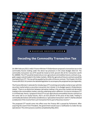    MADHYAM BRIEFING PAPER                         




       Decoding the Commodity Transaction Tax


On 28th February 2013, India’s Finance Minister P Chidambaram proposed a transaction tax on the
commodity futures trading under the direct tax provisions in the Union Budget 2013-14. The
commodity transaction tax (CTT) would be levied at 0.01 percent (Rs.10 for transaction worth
Rs.100000). The CTT would be levied only on non-agricultural commodities futures contracts (e.g.,
gold, copper and oil) traded in the Indian markets. While the agricultural futures contracts would be
exempted from CTT. The tax will be payable by the seller of futures contract. The Chapter VII of the
Finance Bill 2013-14 contains the detailed legislation to accompany the proposed tax (see Appendix).

The Finance Minister’s rationale for introducing a CTT is to bring commodity market on par with the
securities market where a securities transaction tax is levied. In his Budget speech, Chidambaram
stated, “There is no distinction between derivative trading in the securities market and derivative
trading in the commodities market, only the underlying asset is different. It is time to introduce CTT
in a limited way. Hence, I propose to levy CTT on non-agricultural commodities futures contracts at
the same rate as on equity futures, that is at 0.01 percent of the price of the trade. Trading in
commodity derivatives will not be considered as a ‘speculative transaction’ and CTT shall be allowed
as deduction if the income from such transaction forms part of business income.”1

The proposed CTT would come into effect once the Finance Bill is passed by Parliament. After
acquiring the assent from President, the government would issue a notification to make the tax
operational. This entire process could be completed by May 2013.

Briefing Paper                                    1                                        Madhyam
 