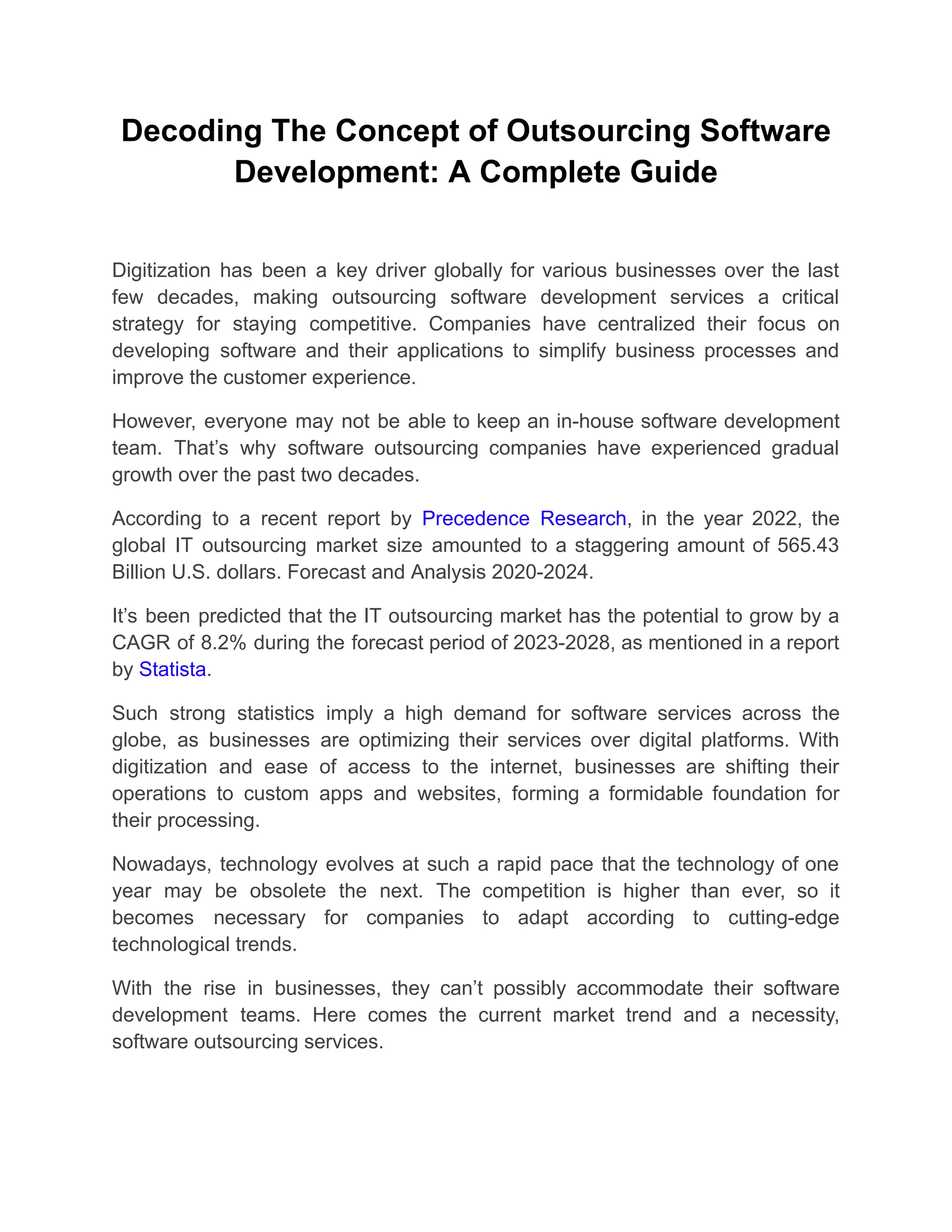 Decoding The Concept of Outsourcing Software
Development: A Complete Guide
Digitization has been a key driver globally for various businesses over the last
few decades, making outsourcing software development services a critical
strategy for staying competitive. Companies have centralized their focus on
developing software and their applications to simplify business processes and
improve the customer experience.
However, everyone may not be able to keep an in-house software development
team. That’s why software outsourcing companies have experienced gradual
growth over the past two decades.
According to a recent report by Precedence Research, in the year 2022, the
global IT outsourcing market size amounted to a staggering amount of 565.43
Billion U.S. dollars. Forecast and Analysis 2020-2024.
It’s been predicted that the IT outsourcing market has the potential to grow by a
CAGR of 8.2% during the forecast period of 2023-2028, as mentioned in a report
by Statista.
Such strong statistics imply a high demand for software services across the
globe, as businesses are optimizing their services over digital platforms. With
digitization and ease of access to the internet, businesses are shifting their
operations to custom apps and websites, forming a formidable foundation for
their processing.
Nowadays, technology evolves at such a rapid pace that the technology of one
year may be obsolete the next. The competition is higher than ever, so it
becomes necessary for companies to adapt according to cutting-edge
technological trends.
With the rise in businesses, they can’t possibly accommodate their software
development teams. Here comes the current market trend and a necessity,
software outsourcing services.
 