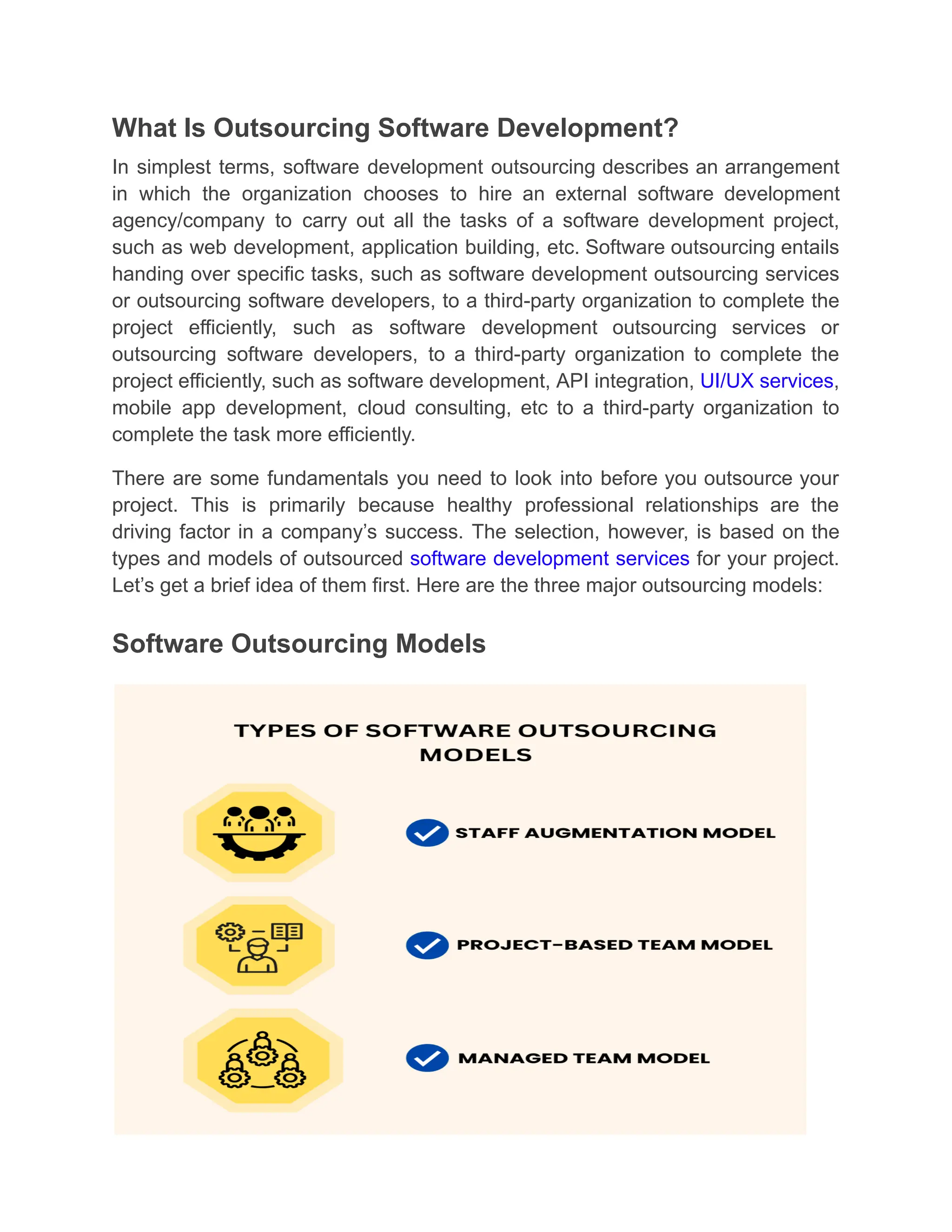 What Is Outsourcing Software Development?
In simplest terms, software development outsourcing describes an arrangement
in which the organization chooses to hire an external software development
agency/company to carry out all the tasks of a software development project,
such as web development, application building, etc. Software outsourcing entails
handing over specific tasks, such as software development outsourcing services
or outsourcing software developers, to a third-party organization to complete the
project efficiently, such as software development outsourcing services or
outsourcing software developers, to a third-party organization to complete the
project efficiently, such as software development, API integration, UI/UX services,
mobile app development, cloud consulting, etc to a third-party organization to
complete the task more efficiently.
There are some fundamentals you need to look into before you outsource your
project. This is primarily because healthy professional relationships are the
driving factor in a company’s success. The selection, however, is based on the
types and models of outsourced software development services for your project.
Let’s get a brief idea of them first. Here are the three major outsourcing models:
Software Outsourcing Models
 