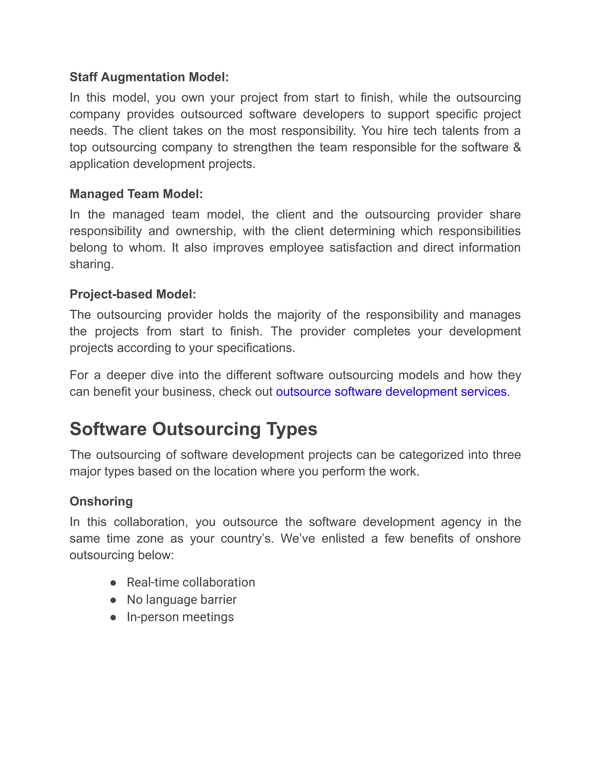Staff Augmentation Model:
In this model, you own your project from start to finish, while the outsourcing
company provides outsourced software developers to support specific project
needs. The client takes on the most responsibility. You hire tech talents from a
top outsourcing company to strengthen the team responsible for the software &
application development projects.
Managed Team Model:
In the managed team model, the client and the outsourcing provider share
responsibility and ownership, with the client determining which responsibilities
belong to whom. It also improves employee satisfaction and direct information
sharing.
Project-based Model:
The outsourcing provider holds the majority of the responsibility and manages
the projects from start to finish. The provider completes your development
projects according to your specifications.
For a deeper dive into the different software outsourcing models and how they
can benefit your business, check out outsource software development services.
Software Outsourcing Types
The outsourcing of software development projects can be categorized into three
major types based on the location where you perform the work.
Onshoring
In this collaboration, you outsource the software development agency in the
same time zone as your country’s. We’ve enlisted a few benefits of onshore
outsourcing below:
●​ Real-time collaboration
●​ No language barrier
●​ In-person meetings
 