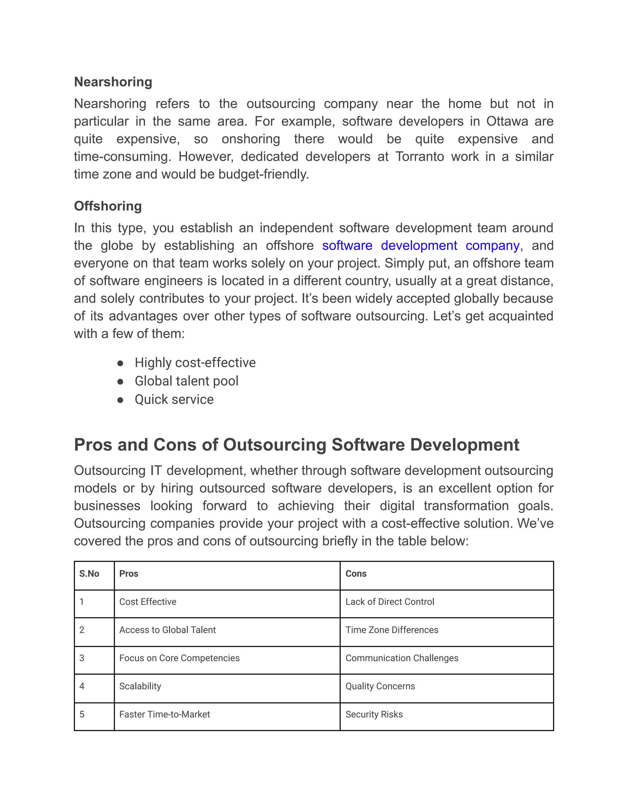Nearshoring
Nearshoring refers to the outsourcing company near the home but not in
particular in the same area. For example, software developers in Ottawa are
quite expensive, so onshoring there would be quite expensive and
time-consuming. However, dedicated developers at Torranto work in a similar
time zone and would be budget-friendly.
Offshoring
In this type, you establish an independent software development team around
the globe by establishing an offshore software development company, and
everyone on that team works solely on your project. Simply put, an offshore team
of software engineers is located in a different country, usually at a great distance,
and solely contributes to your project. It’s been widely accepted globally because
of its advantages over other types of software outsourcing. Let’s get acquainted
with a few of them:
●​ Highly cost-effective
●​ Global talent pool
●​ Quick service
Pros and Cons of Outsourcing Software Development
Outsourcing IT development, whether through software development outsourcing
models or by hiring outsourced software developers, is an excellent option for
businesses looking forward to achieving their digital transformation goals.
Outsourcing companies provide your project with a cost-effective solution. We’ve
covered the pros and cons of outsourcing briefly in the table below:
S.No Pros Cons
1 Cost Effective Lack of Direct Control
2 Access to Global Talent Time Zone Differences
3 Focus on Core Competencies Communication Challenges
4 Scalability Quality Concerns
5 Faster Time-to-Market Security Risks
 