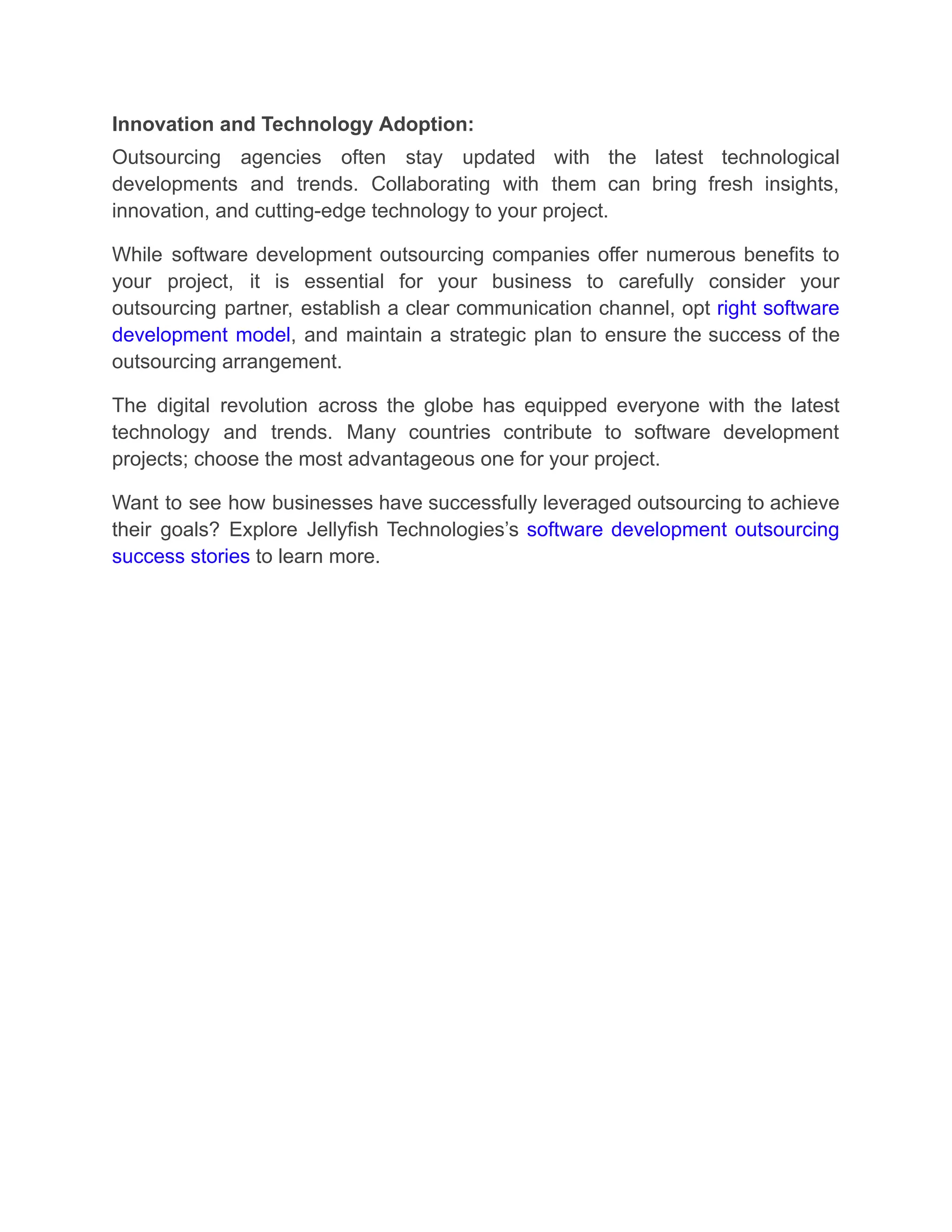 Innovation and Technology Adoption:
Outsourcing agencies often stay updated with the latest technological
developments and trends. Collaborating with them can bring fresh insights,
innovation, and cutting-edge technology to your project.
While software development outsourcing companies offer numerous benefits to
your project, it is essential for your business to carefully consider your
outsourcing partner, establish a clear communication channel, opt right software
development model, and maintain a strategic plan to ensure the success of the
outsourcing arrangement.
The digital revolution across the globe has equipped everyone with the latest
technology and trends. Many countries contribute to software development
projects; choose the most advantageous one for your project.
Want to see how businesses have successfully leveraged outsourcing to achieve
their goals? Explore Jellyfish Technologies’s software development outsourcing
success stories to learn more.
 