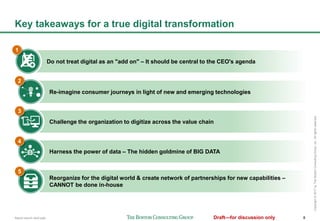 Report launch deck.pptx 8Draft—for discussion only
Copyright©2017byTheBostonConsultingGroup,Inc.Allrightsreserved.
Re-imagine consumer journeys in light of new and emerging technologies
Key takeaways for a true digital transformation
Do not treat digital as an "add on" – It should be central to the CEO's agenda
Challenge the organization to digitize across the value chain
Harness the power of data – The hidden goldmine of BIG DATA
Reorganize for the digital world & create network of partnerships for new capabilities –
CANNOT be done in-house
2
3
4
5
1
 