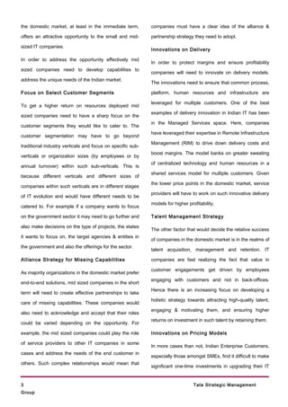 the domestic market, at least in the immediate term,        companies must have a clear idea of the alliance &

offers an attractive opportunity to the small and mid-      partnership strategy they need to adopt.

sized IT companies.
                                                            Innovations on Delivery

In order to address the opportunity effectively mid
                                                            In order to protect margins and ensure profitability
sized companies need to develop capabilities to
                                                            companies will need to innovate on delivery models.
address the unique needs of the Indian market.
                                                            The innovations need to ensure that common process,

Focus on Select Customer Segments                           platform, human resources and infrastructure are

                                                            leveraged for multiple customers. One of the best
To get a higher return on resources deployed mid
                                                            examples of delivery innovation in Indian IT has been
sized companies need to have a sharp focus on the
                                                            in the Managed Services space. Here, companies
customer segments they would like to cater to. The
                                                            have leveraged their expertise in Remote Infrastructure
customer segmentation may have to go beyond
                                                            Management (RIM) to drive down delivery costs and
traditional industry verticals and focus on specific sub-
                                                            boost margins. The model banks on greater sweating
verticals or organization sizes (by employees or by
                                                            of centralized technology and human resources in a
annual turnover) within such sub-verticals. This is
                                                            shared services model for multiple customers. Given
because different verticals and different sizes of
                                                            the lower price points in the domestic market, service
companies within such verticals are in different stages
                                                            providers will have to work on such innovative delivery
of IT evolution and would have different needs to be
                                                            models for higher profitability.
catered to. For example if a company wants to focus

on the government sector it may need to go further and      Talent Management Strategy

also make decisions on the type of projects, the states
                                                            The other factor that would decide the relative success
it wants to focus on, the target agencies & entities in
                                                            of companies in the domestic market is in the realms of
the government and also the offerings for the sector.
                                                            talent acquisition, management and retention. IT

Alliance Strategy for Missing Capabilities                  companies are fast realizing the fact that value in

                                                            customer engagements get driven by employees
As majority organizations in the domestic market prefer
                                                            engaging with customers and not in back-offices.
end-to-end solutions, mid sized companies in the short
                                                            Hence there is an increasing focus on developing a
term will need to create effective partnerships to take
                                                            holistic strategy towards attracting high-quality talent,
care of missing capabilities. These companies would
                                                            engaging & motivating them, and ensuring higher
also need to acknowledge and accept that their roles
                                                            returns on investment in such talent by retaining them.
could be varied depending on the opportunity. For

example, the mid sized companies could play the role        Innovations on Pricing Models

of service providers to other IT companies in some
                                                            In more cases than not, Indian Enterprise Customers,
cases and address the needs of the end customer in
                                                            especially those amongst SMEs, find it difficult to make
others. Such complex relationships would mean that
                                                            significant one-time investments in upgrading their IT


3                                                                                Tata Strategic Management
Group
 