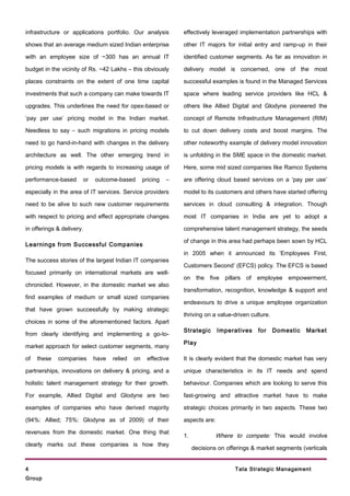 infrastructure or applications portfolio. Our analysis         effectively leveraged implementation partnerships with

shows that an average medium sized Indian enterprise           other IT majors for initial entry and ramp-up in their

with an employee size of ~300 has an annual IT                 identified customer segments. As far as innovation in

budget in the vicinity of Rs. ~42 Lakhs – this obviously       delivery model is concerned, one of the most

places constraints on the extent of one time capital           successful examples is found in the Managed Services

investments that such a company can make towards IT            space where leading service providers like HCL &

upgrades. This underlines the need for opex-based or           others like Allied Digital and Glodyne pioneered the

‘pay per use’ pricing model in the Indian market.              concept of Remote Infrastructure Management (RIM)

Needless to say – such migrations in pricing models            to cut down delivery costs and boost margins. The

need to go hand-in-hand with changes in the delivery           other noteworthy example of delivery model innovation

architecture as well. The other emerging trend in              is unfolding in the SME space in the domestic market.

pricing models is with regards to increasing usage of          Here, some mid sized companies like Ramco Systems

performance-based      or   outcome-based        pricing   –   are offering cloud based services on a ‘pay per use’

especially in the area of IT services. Service providers       model to its customers and others have started offering

need to be alive to such new customer requirements             services in cloud consulting & integration. Though

with respect to pricing and effect appropriate changes         most IT companies in India are yet to adopt a

in offerings & delivery.                                       comprehensive talent management strategy, the seeds

                                                               of change in this area had perhaps been sown by HCL
Learnings from Successful Companies
                                                               in 2005 when it announced its ‘Employees First,
The success stories of the largest Indian IT companies
                                                               Customers Second’ (EFCS) policy. The EFCS is based
focused primarily on international markets are well-
                                                               on    the five   pillars of   employee    empowerment,
chronicled. However, in the domestic market we also
                                                               transformation, recognition, knowledge & support and
find examples of medium or small sized companies
                                                               endeavours to drive a unique employee organization
that have grown successfully by making strategic
                                                               thriving on a value-driven culture.
choices in some of the aforementioned factors. Apart
                                                               Strategic      Imperatives    for     Domestic   Market
from clearly identifying and implementing a go-to-
                                                               Play
market approach for select customer segments, many

of   these   companies      have   relied   on     effective   It is clearly evident that the domestic market has very

partnerships, innovations on delivery & pricing, and a         unique characteristics in its IT needs and spend

holistic talent management strategy for their growth.          behaviour. Companies which are looking to serve this

For example, Allied Digital and Glodyne are two                fast-growing and attractive market have to make

examples of companies who have derived majority                strategic choices primarily in two aspects. These two

(94%: Allied; 75%: Glodyne as of 2009) of their                aspects are:

revenues from the domestic market. One thing that
                                                               1.           Where to compete: This would involve
clearly marks out these companies is how they
                                                                    decisions on offerings & market segments (verticals


4                                                                                   Tata Strategic Management
Group
 