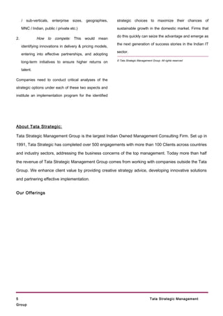 /   sub-verticals,   enterprise   sizes,   geographies,   strategic choices to maximize their chances of

     MNC / Indian, public / private etc.)                      sustainable growth in the domestic market. Firms that

                                                               do this quickly can seize the advantage and emerge as
2.             How to compete: This would mean
                                                               the next generation of success stories in the Indian IT
     identifying innovations in delivery & pricing models,
                                                               sector.
     entering into effective partnerships, and adopting
                                                               © Tata Strategic Management Group. All rights reserved
     long-term initiatives to ensure higher returns on

     talent.

Companies need to conduct critical analyses of the

strategic options under each of these two aspects and

institute an implementation program for the identified




About Tata Strategic:

Tata Strategic Management Group is the largest Indian Owned Management Consulting Firm. Set up in

1991, Tata Strategic has completed over 500 engagements with more than 100 Clients across countries

and industry sectors, addressing the business concerns of the top management. Today more than half

the revenue of Tata Strategic Management Group comes from working with companies outside the Tata

Group. We enhance client value by providing creative strategy advice, developing innovative solutions

and partnering effective implementation.


Our Offerings




5                                                                                         Tata Strategic Management
Group
 