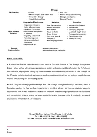 Strategy
     Set Direction          •   Vision                                     •   India Entry
                            •   Market insights : B2B, Urban, Rural        •   Alliance & Acquisition Planning
                            •   Competitive Strategy                       •   Strategic due diligence
                            •   Growth/Business Plans                      •   Scenario Planning

                      Organization Effectiveness                Marketing                          Operations
                      • Organization Structure          • Cust. Segmentation             •   Manufacturing Strategy
                        Roles & Decision rules          • Product Innovation             •   Service levels
                      • Workforce Productivity          • Market Share                   •   Managing Complexity
    Drive Strategic   • Performance Management          • Route-to-Market                •   Logistics & Supply Chain
      Initiatives       & Rewards                       • Brand Strategy                 •   Throughput enhancement
                      • Capability Assessment           • Structured Sales &             •   Capital Productivity
                      • Talent Management                 Distribution                   •   Strategic sourcing
                      • Governance for family           • Marketing Upgradation
                        businesses
                      • Delegation & MIS

       Support                                    • Program Management
    Implementation                                • Refinements/Course Corrections




About the Author:


K. Raman is the Practice Head of the Infocomm, Media & Education Practice at Tata Strategic Management

Group. He has worked with various organizations in sectors undergoing rapid transformation like IT, Telecom

and Education, helping them identify key shifts in markets and dimensioning the impact of such changes. In

the IT sector he is involved with various mid-sized companies advising them on business model changes

required for sustaining and accelerating growth.


Kaustav Ganguli is the Engagement Manager with Tata Strategic Management Group’s Infocomm, Media &

Education practice. He has significant experience in providing advisory services on strategic issues to

organizations both in India and abroad. He has had functional and consulting experience in IT / ITeS sectors

and has provided strategic advice on issues related to growth, business model & profitability to several

organizations in the Indian IT & ITeS sectors.




                               Nir m al, 18t h Floor , Nar im an Point , Mum bai 400021, I ndia
                                        Tel 91-22-66376712 Fax 91 -22- 66376600
                           ur l: w w w .t sm g.com em ail: r am an.kalyanakr ishnan@t sm g.com




6                                                                                     Tata Strategic Management
Group
 