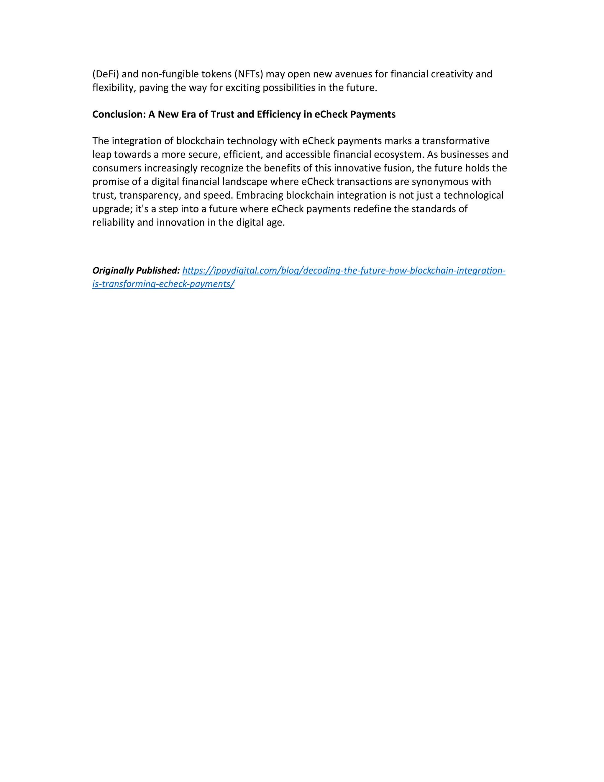 (DeFi) and non-fungible tokens (NFTs) may open new avenues for financial creativity and
flexibility, paving the way for exciting possibilities in the future.
Conclusion: A New Era of Trust and Efficiency in eCheck Payments
The integration of blockchain technology with eCheck payments marks a transformative
leap towards a more secure, efficient, and accessible financial ecosystem. As businesses and
consumers increasingly recognize the benefits of this innovative fusion, the future holds the
promise of a digital financial landscape where eCheck transactions are synonymous with
trust, transparency, and speed. Embracing blockchain integration is not just a technological
upgrade; it's a step into a future where eCheck payments redefine the standards of
reliability and innovation in the digital age.
Originally Published: h ps://ipaydigital.com/blog/decoding-the-future-how-blockchain-integra on-
is-transforming-echeck-payments/
 