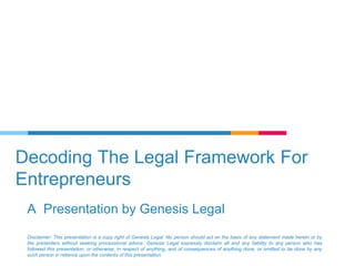 Decoding The Legal Framework For
Entrepreneurs
A Presentation by Genesis Legal
Disclaimer: This presentation is a copy right of Genesis Legal. No person should act on the basis of any statement made herein or by
the presenters without seeking processional advice. Genesis Legal expressly disclaim all and any liability to any person who has
followed this presentation, or otherwise, in respect of anything, and of consequences of anything done, or omitted to be done by any
such person in reliance upon the contents of this presentation.
 