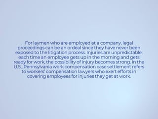 For laymen who are employed at a company, legal
proceedings can be an ordeal since they have never been
exposed to the litigation process. Injuries are unpredictable;
each time an employee gets up in the morning and gets
ready for work, the possibility of injury becomes strong. In the
U.S., Pennsylvania work compensation case settlement refers
to workers’ compensation lawyers who exert efforts in
covering employees for injuries they get at work.
 
