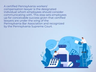 A certified Pennsylvania workers’
compensation lawyer is the designated
individual whom employees should consider
communicating with. This step sets employees
up for conceivable success given that certified
lawyers are under the wing of the
Pennsylvania Bar Association and recognized
by the Pennsylvania Supreme Court.
 