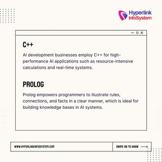 www.hyperlinkinfosystem.com Swipe on to know
C++
AI development businesses employ C++ for high-
performance AI applications such as resource-intensive
calculations and real-time systems.
Prolog
Prolog empowers programmers to illustrate rules,
connections, and facts in a clear manner, which is ideal for
building knowledge bases in AI systems.
 