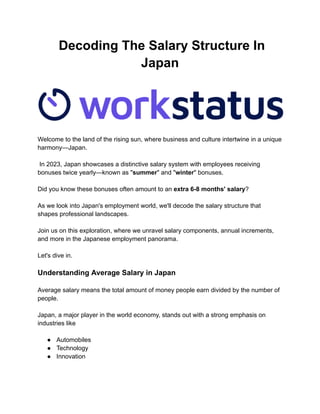 Decoding The Salary Structure In
Japan
Welcome to the land of the rising sun, where business and culture intertwine in a unique
harmony—Japan.
In 2023, Japan showcases a distinctive salary system with employees receiving
bonuses twice yearly—known as "summer" and "winter" bonuses.
Did you know these bonuses often amount to an extra 6-8 months' salary?
As we look into Japan's employment world, we'll decode the salary structure that
shapes professional landscapes.
Join us on this exploration, where we unravel salary components, annual increments,
and more in the Japanese employment panorama.
Let's dive in.
Understanding Average Salary in Japan
Average salary means the total amount of money people earn divided by the number of
people.
Japan, a major player in the world economy, stands out with a strong emphasis on
industries like
● Automobiles
● Technology
● Innovation
 