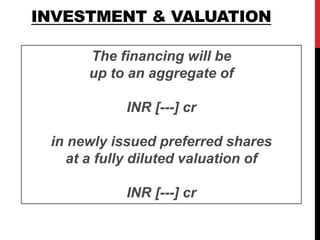 INVESTMENT & VALUATION
The financing will be
up to an aggregate of
INR [---] cr
in newly issued preferred shares
at a fully diluted valuation of
INR [---] cr
 